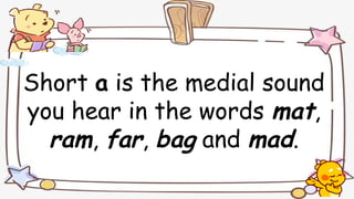 Short a is the medial sound
you hear in the words mat,
ram, far, bag and mad.
 
