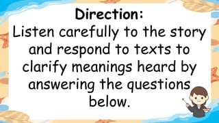 Direction:
Listen carefully to the story
and respond to texts to
clarify meanings heard by
answering the questions
below.
 