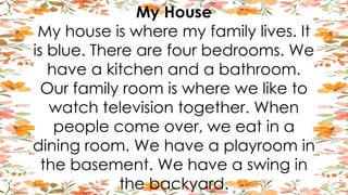 My House
My house is where my family lives. It
is blue. There are four bedrooms. We
have a kitchen and a bathroom.
Our family room is where we like to
watch television together. When
people come over, we eat in a
dining room. We have a playroom in
the basement. We have a swing in
the backyard.
 