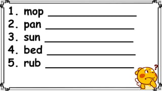 1. mop _____________
2. pan _____________
3. sun _____________
4. bed _____________
5. rub _____________
 