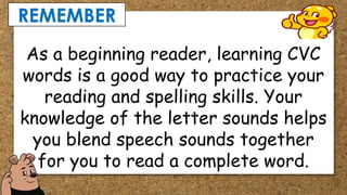 REMEMBER
As a beginning reader, learning CVC
words is a good way to practice your
reading and spelling skills. Your
knowledge of the letter sounds helps
you blend speech sounds together
for you to read a complete word.
 