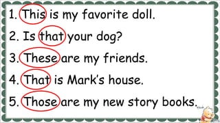 1. This is my favorite doll.
2. Is that your dog?
3. These are my friends.
4. That is Mark’s house.
5. Those are my new story books.
 