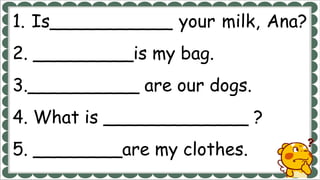 1. Is___________ your milk, Ana?
2. _________is my bag.
3.__________ are our dogs.
4. What is _____________ ?
5. ________are my clothes.
 