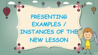 PRESENTING
EXAMPLES /
INSTANCES OF THE
NEW LESSON
 