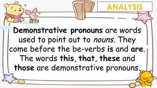 Demonstrative pronouns are words
used to point out to nouns. They
come before the be-verbs is and are.
The words this, that, these and
those are demonstrative pronouns.
ANALYSIS
 
