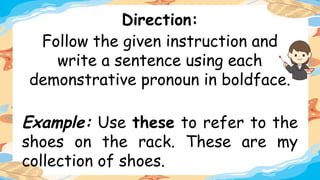 Direction:
Follow the given instruction and
write a sentence using each
demonstrative pronoun in boldface.
Example: Use these to refer to the
shoes on the rack. These are my
collection of shoes.
 