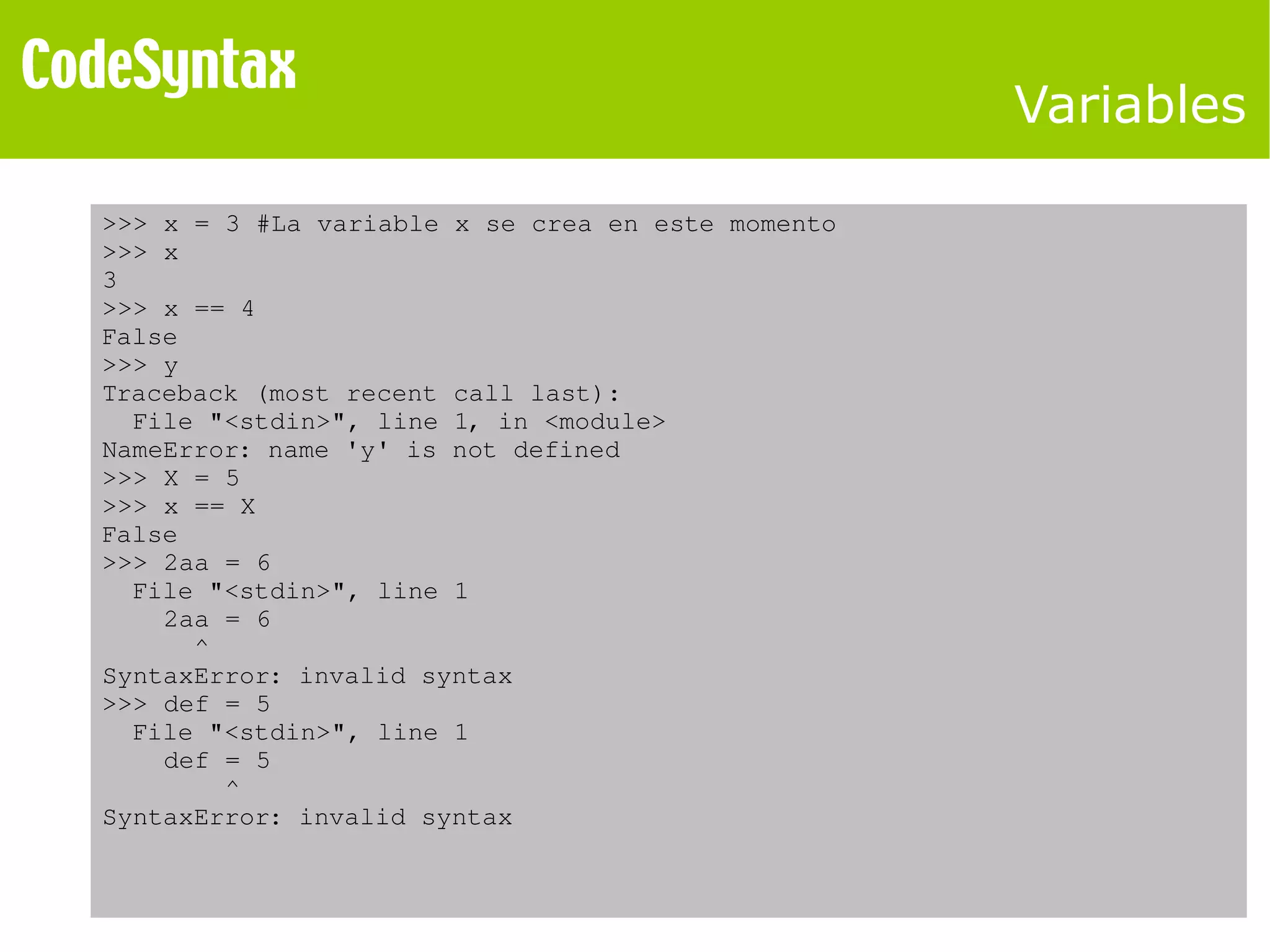 Variables 
>>> x = 3 #La variable x se crea en este momento 
>>> x 
3 
>>> x == 4 
False 
>>> y 
Traceback (most recent call last): 
File "<stdin>", line 1, in <module> 
NameError: name 'y' is not defined 
>>> X = 5 
>>> x == X 
False 
>>> 2aa = 6 
File "<stdin>", line 1 
2aa = 6 
^ 
SyntaxError: invalid syntax 
>>> def = 5 
File "<stdin>", line 1 
def = 5 
^ 
SyntaxError: invalid syntax 
 