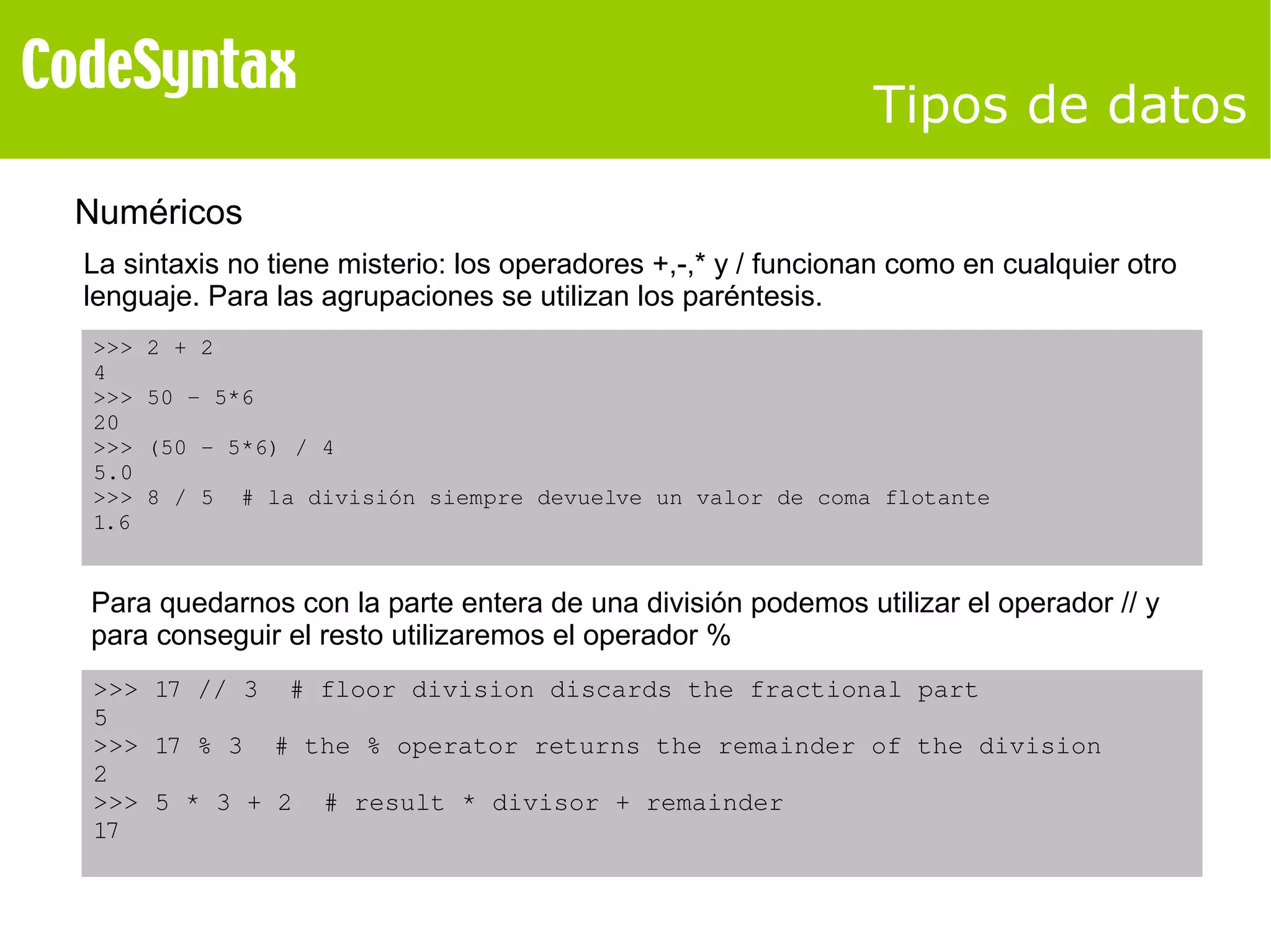 Tipos de datos 
Numéricos 
La sintaxis no tiene misterio: los operadores +,-,* y / funcionan como en cualquier otro 
lenguaje. Para las agrupaciones se utilizan los paréntesis. 
>>> 2 + 2 
4 
>>> 50 ­5* 
6 
20 
>>> (50 ­5* 
6) / 4 
5.0 
>>> 8 / 5 # la división siempre devuelve un valor de coma flotante 
1.6 
Para quedarnos con la parte entera de una división podemos utilizar el operador // y 
para conseguir el resto utilizaremos el operador % 
>>> 17 // 3 # floor division discards the fractional part 
5 
>>> 17 % 3 # the % operator returns the remainder of the division 
2 
>>> 5 * 3 + 2 # result * divisor + remainder 
17 
 