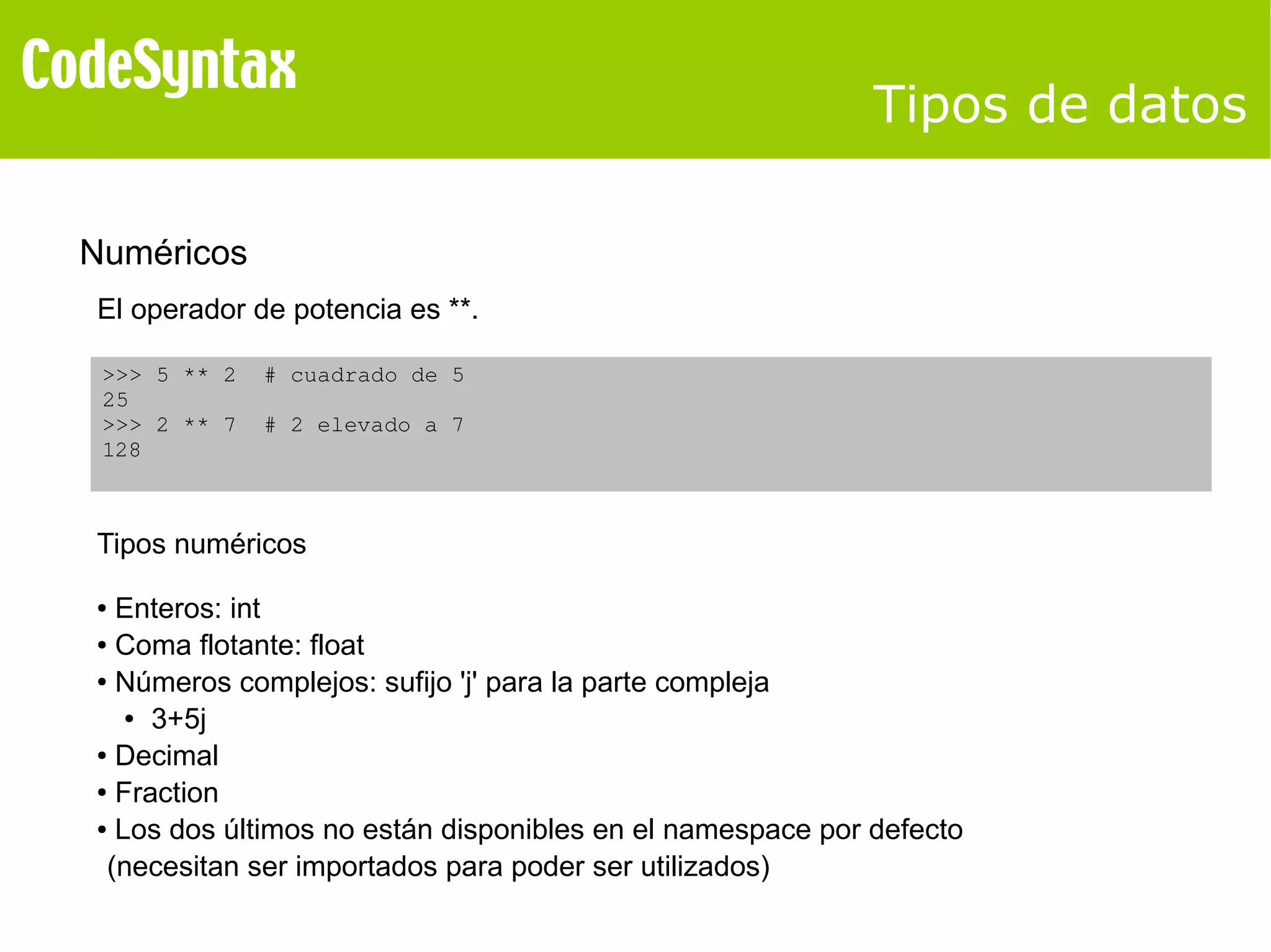 Tipos de datos 
Numéricos 
El operador de potencia es **. 
>>> 5 ** 2 # cuadrado de 5 
25 
>>> 2 ** 7 # 2 elevado a 7 
128 
Tipos numéricos 
● Enteros: int 
● Coma flotante: float 
● Números complejos: sufijo 'j' para la parte compleja 
● 3+5j 
● Decimal 
● Fraction 
● Los dos últimos no están disponibles en el namespace por defecto 
(necesitan ser importados para poder ser utilizados) 
 