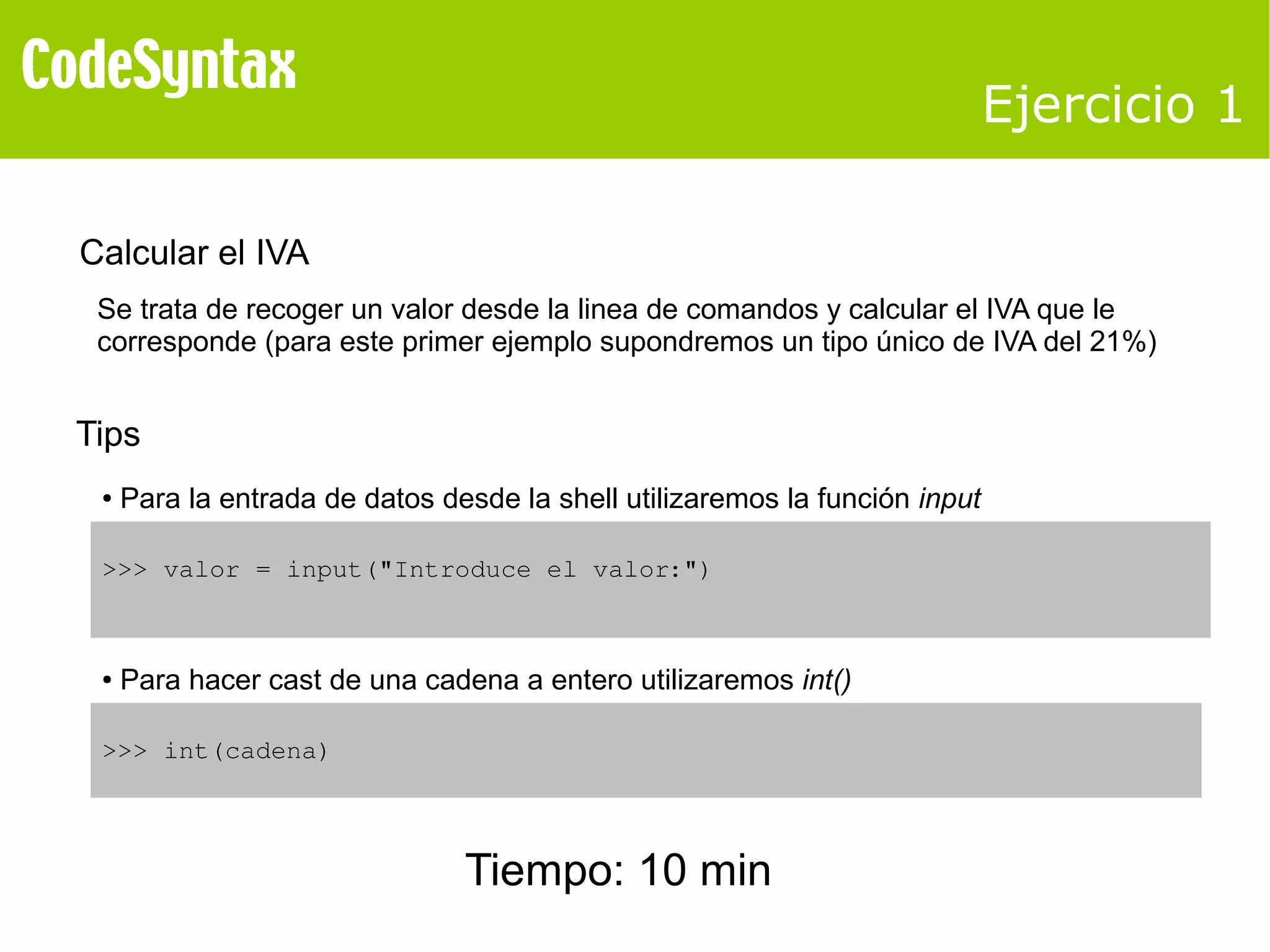 Ejercicio 1 
Calcular el IVA 
Se trata de recoger un valor desde la linea de comandos y calcular el IVA que le 
corresponde (para este primer ejemplo supondremos un tipo único de IVA del 21%) 
Tips 
● Para la entrada de datos desde la shell utilizaremos la función input 
>>> valor = input("Introduce el valor:") 
● Para hacer cast de una cadena a entero utilizaremos int() 
>>> int(cadena) 
Tiempo: 10 min 
 