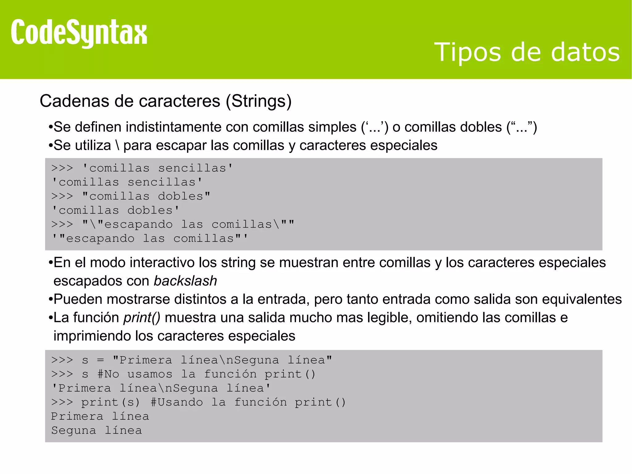 Tipos de datos 
Cadenas de caracteres (Strings) 
●Se definen indistintamente con comillas simples (‘...’) o comillas dobles (“...”) 
●Se utiliza  para escapar las comillas y caracteres especiales 
>>> 'comillas sencillas' 
'comillas sencillas' 
>>> "comillas dobles" 
'comillas dobles' 
>>> ""escapando las comillas"" 
'"escapando las comillas"' 
●En el modo interactivo los string se muestran entre comillas y los caracteres especiales 
escapados con backslash 
●Pueden mostrarse distintos a la entrada, pero tanto entrada como salida son equivalentes 
●La función print() muestra una salida mucho mas legible, omitiendo las comillas e 
imprimiendo los caracteres especiales 
>>> s = "Primera líneanSeguna línea" 
>>> s #No usamos la función print() 
'Primera líneanSeguna línea' 
>>> print(s) #Usando la función print() 
Primera línea 
Seguna línea 
 