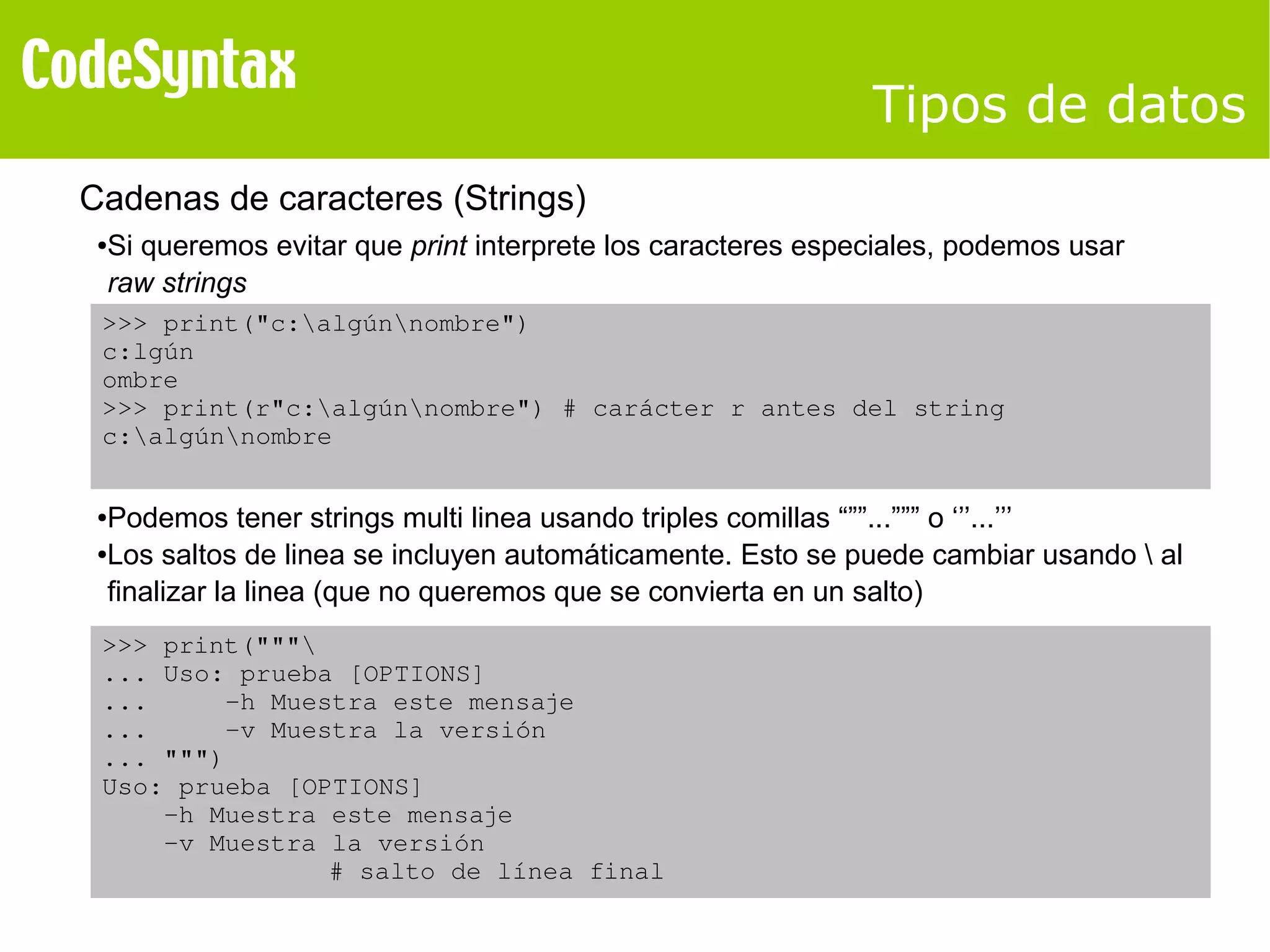 Tipos de datos 
Cadenas de caracteres (Strings) 
●Si queremos evitar que print interprete los caracteres especiales, podemos usar 
raw strings 
>>> print("c:algúnnombre") 
c:lgún 
ombre 
>>> print(r"c:algúnnombre") # carácter r antes del string 
c:algúnnombre 
●Podemos tener strings multi linea usando triples comillas “””...””” o ‘’’...’’’ 
●Los saltos de linea se incluyen automáticamente. Esto se puede cambiar usando  al 
finalizar la linea (que no queremos que se convierta en un salto) 
>>> print(""" 
... Uso: prueba [OPTIONS] 
... ­h 
Muestra este mensaje 
... ­v 
Muestra la versión 
... """) 
Uso: prueba [OPTIONS] 
­h 
Muestra este mensaje 
­v 
Muestra la versión 
# salto de línea final 
 