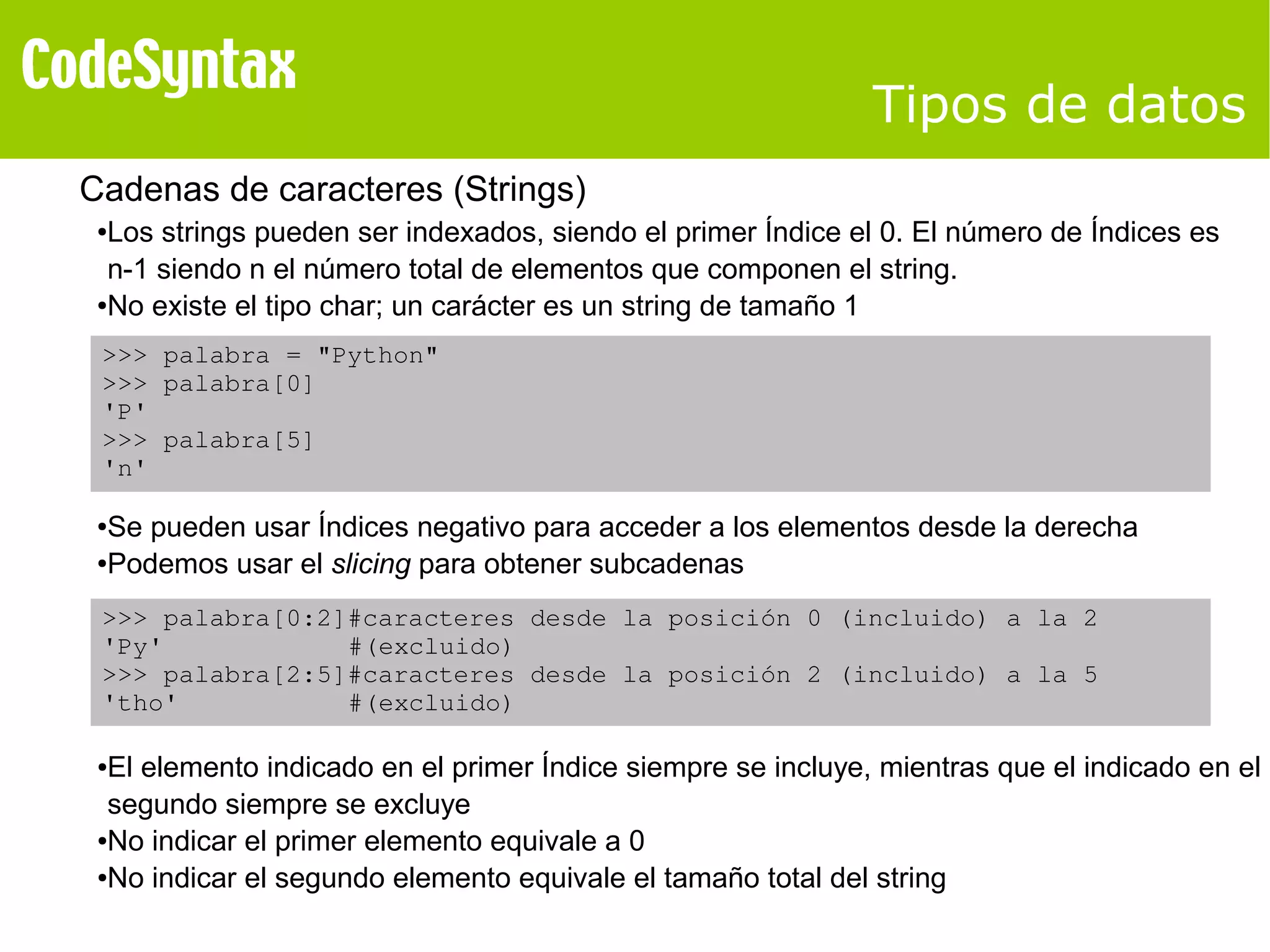 Tipos de datos 
Cadenas de caracteres (Strings) 
●Los strings pueden ser indexados, siendo el primer Índice el 0. El número de Índices es 
n-1 siendo n el número total de elementos que componen el string. 
●No existe el tipo char; un carácter es un string de tamaño 1 
>>> palabra = "Python" 
>>> palabra[0] 
'P' 
>>> palabra[5] 
'n' 
●Se pueden usar Índices negativo para acceder a los elementos desde la derecha 
●Podemos usar el slicing para obtener subcadenas 
>>> palabra[0:2]#caracteres desde la posición 0 (incluido) a la 2 
'Py' #(excluido) 
>>> palabra[2:5]#caracteres desde la posición 2 (incluido) a la 5 
'tho' #(excluido) 
●El elemento indicado en el primer Índice siempre se incluye, mientras que el indicado en el 
segundo siempre se excluye 
●No indicar el primer elemento equivale a 0 
●No indicar el segundo elemento equivale el tamaño total del string 
 