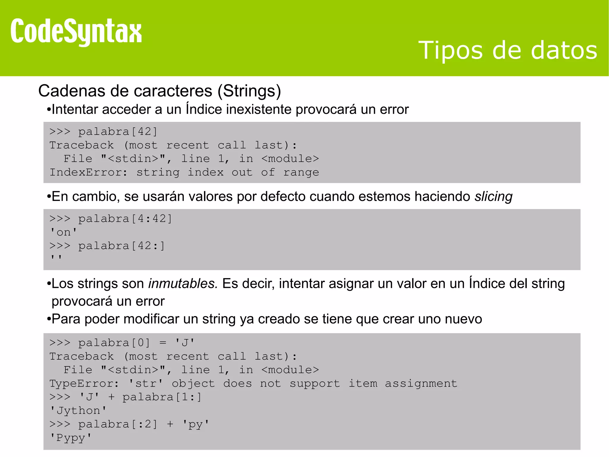 Tipos de datos 
Cadenas de caracteres (Strings) 
●Intentar acceder a un Índice inexistente provocará un error 
>>> palabra[42] 
Traceback (most recent call last): 
File "<stdin>", line 1, in <module> 
IndexError: string index out of range 
●En cambio, se usarán valores por defecto cuando estemos haciendo slicing 
>>> palabra[4:42] 
'on' 
>>> palabra[42:] 
'' 
●Los strings son inmutables. Es decir, intentar asignar un valor en un Índice del string 
provocará un error 
●Para poder modificar un string ya creado se tiene que crear uno nuevo 
>>> palabra[0] = 'J' 
Traceback (most recent call last): 
File "<stdin>", line 1, in <module> 
TypeError: 'str' object does not support item assignment 
>>> 'J' + palabra[1:] 
'Jython' 
>>> palabra[:2] + 'py' 
'Pypy' 
 