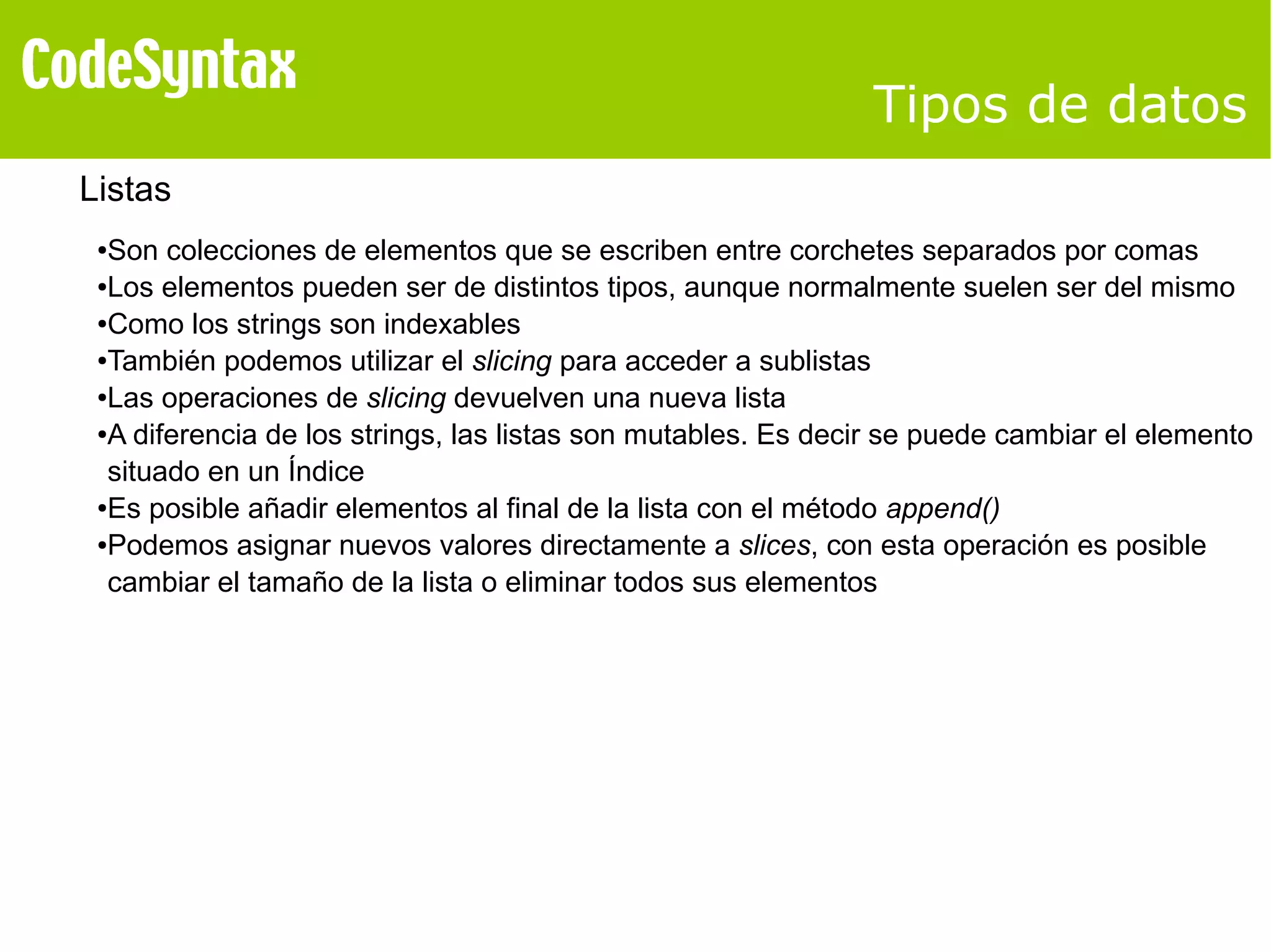 Tipos de datos 
Listas 
●Son colecciones de elementos que se escriben entre corchetes separados por comas 
●Los elementos pueden ser de distintos tipos, aunque normalmente suelen ser del mismo 
●Como los strings son indexables 
●También podemos utilizar el slicing para acceder a sublistas 
●Las operaciones de slicing devuelven una nueva lista 
●A diferencia de los strings, las listas son mutables. Es decir se puede cambiar el elemento 
situado en un Índice 
●Es posible añadir elementos al final de la lista con el método append() 
●Podemos asignar nuevos valores directamente a slices, con esta operación es posible 
cambiar el tamaño de la lista o eliminar todos sus elementos 
 