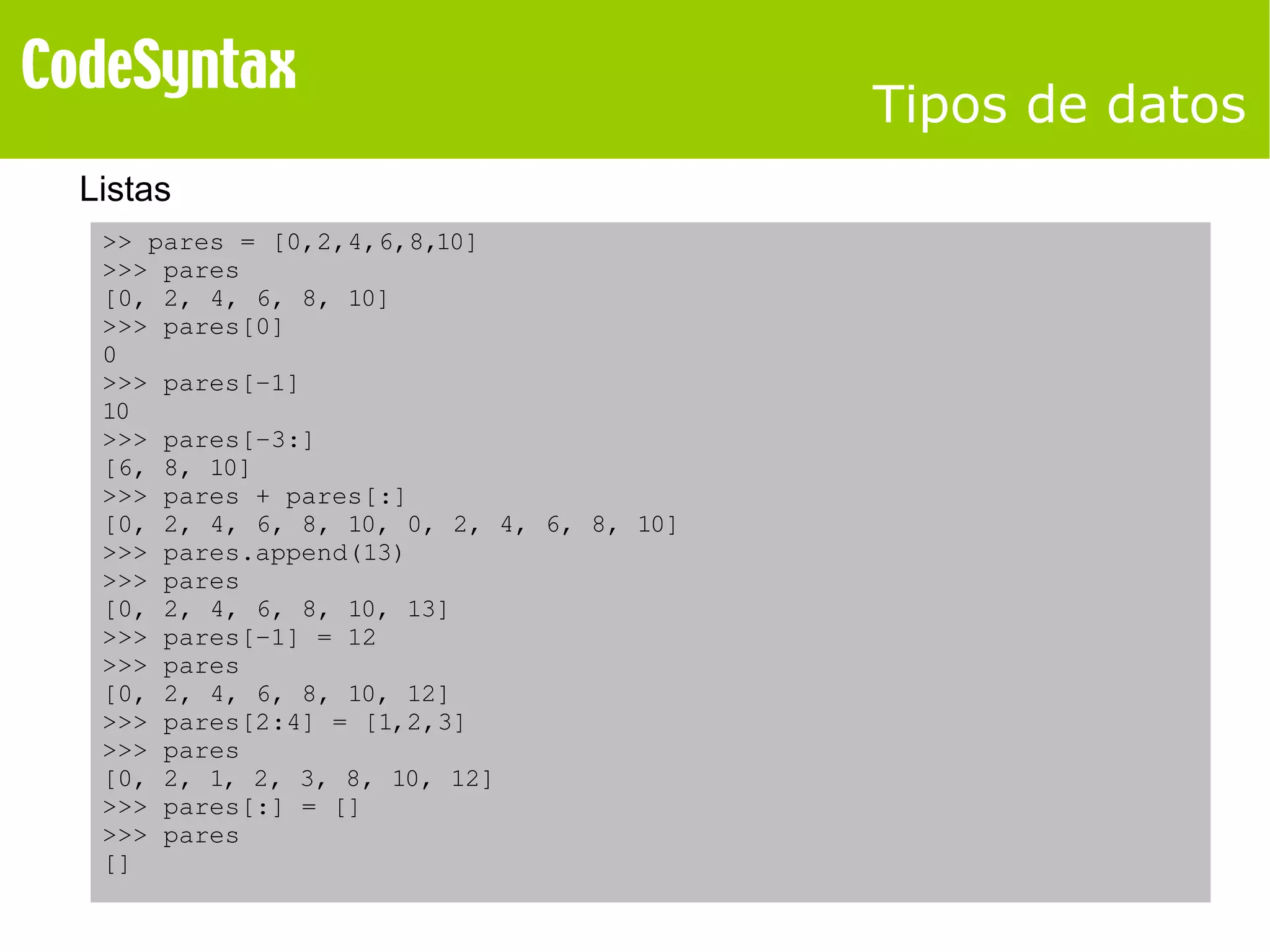 Tipos de datos 
Listas 
>> pares = [0,2,4,6,8,10] 
>>> pares 
[0, 2, 4, 6, 8, 10] 
>>> pares[0] 
0 
>>> pares[­1] 
10 
>>> pares[­3:] 
[6, 8, 10] 
>>> pares + pares[:] 
[0, 2, 4, 6, 8, 10, 0, 2, 4, 6, 8, 10] 
>>> pares.append(13) 
>>> pares 
[0, 2, 4, 6, 8, 10, 13] 
>>> pares[­1] 
= 12 
>>> pares 
[0, 2, 4, 6, 8, 10, 12] 
>>> pares[2:4] = [1,2,3] 
>>> pares 
[0, 2, 1, 2, 3, 8, 10, 12] 
>>> pares[:] = [] 
>>> pares 
[] 
 