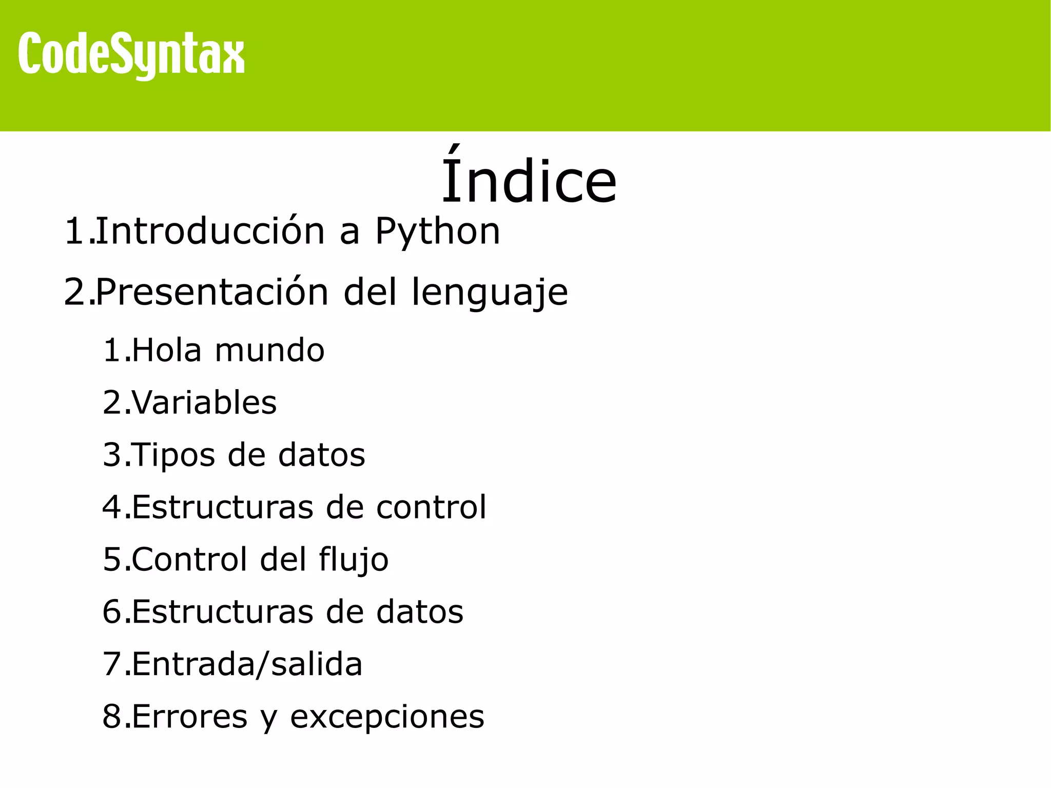Índice 
1.Introducción a Python 
2.Presentación del lenguaje 
1.Hola mundo 
2.Variables 
3.Tipos de datos 
4.Estructuras de control 
5.Control del flujo 
6.Estructuras de datos 
7.Entrada/salida 
8.Errores y excepciones 
 