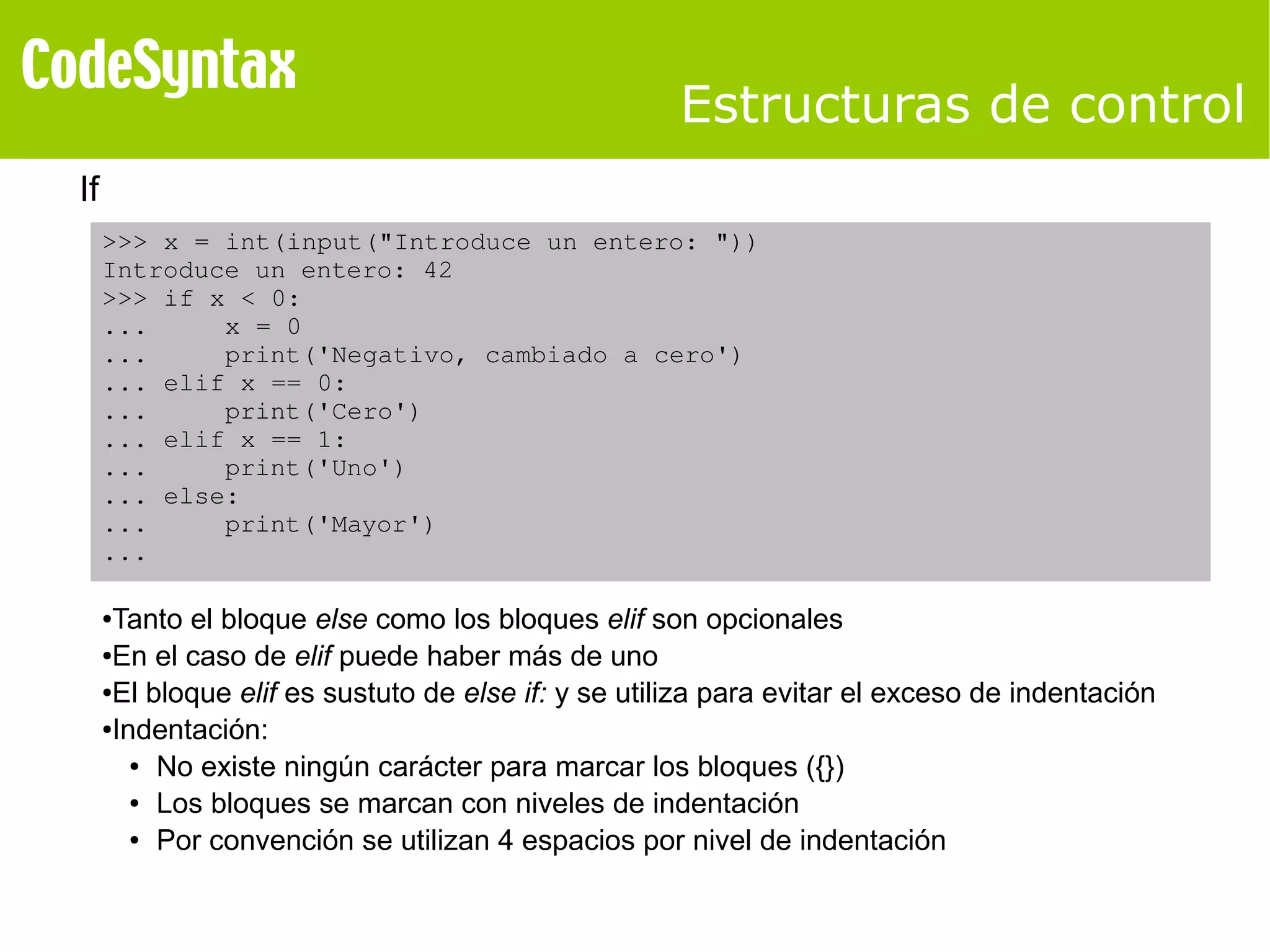 Estructuras de control 
If 
>>> x = int(input("Introduce un entero: ")) 
Introduce un entero: 42 
>>> if x < 0: 
... x = 0 
... print('Negativo, cambiado a cero') 
... elif x == 0: 
... print('Cero') 
... elif x == 1: 
... print('Uno') 
... else: 
... print('Mayor') 
... 
●Tanto el bloque else como los bloques elif son opcionales 
●En el caso de elif puede haber más de uno 
●El bloque elif es sustuto de else if: y se utiliza para evitar el exceso de indentación 
●Indentación: 
● No existe ningún carácter para marcar los bloques ({}) 
● Los bloques se marcan con niveles de indentación 
● Por convención se utilizan 4 espacios por nivel de indentación 
 