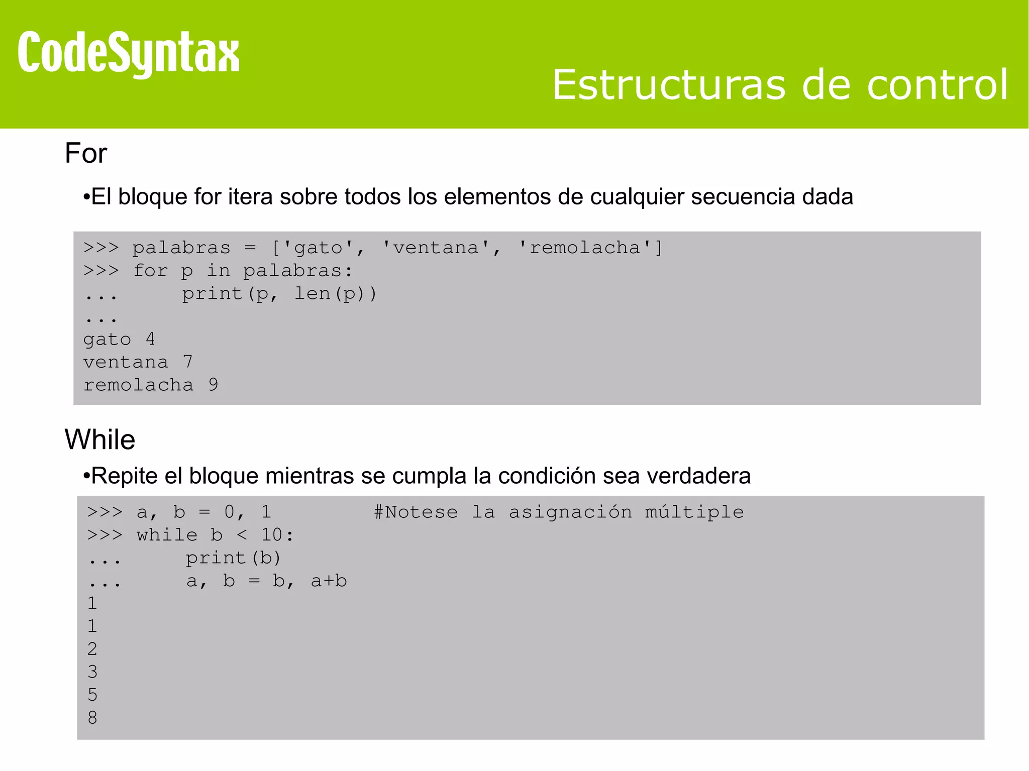 Estructuras de control 
For 
●El bloque for itera sobre todos los elementos de cualquier secuencia dada 
>>> palabras = ['gato', 'ventana', 'remolacha'] 
>>> for p in palabras: 
... print(p, len(p)) 
... 
gato 4 
ventana 7 
remolacha 9 
While 
●Repite el bloque mientras se cumpla la condición sea verdadera 
>>> a, b = 0, 1 #Notese la asignación múltiple 
>>> while b < 10: 
... print(b) 
... a, b = b, a+b 
1 
1 
2 
3 
5 
8 
 