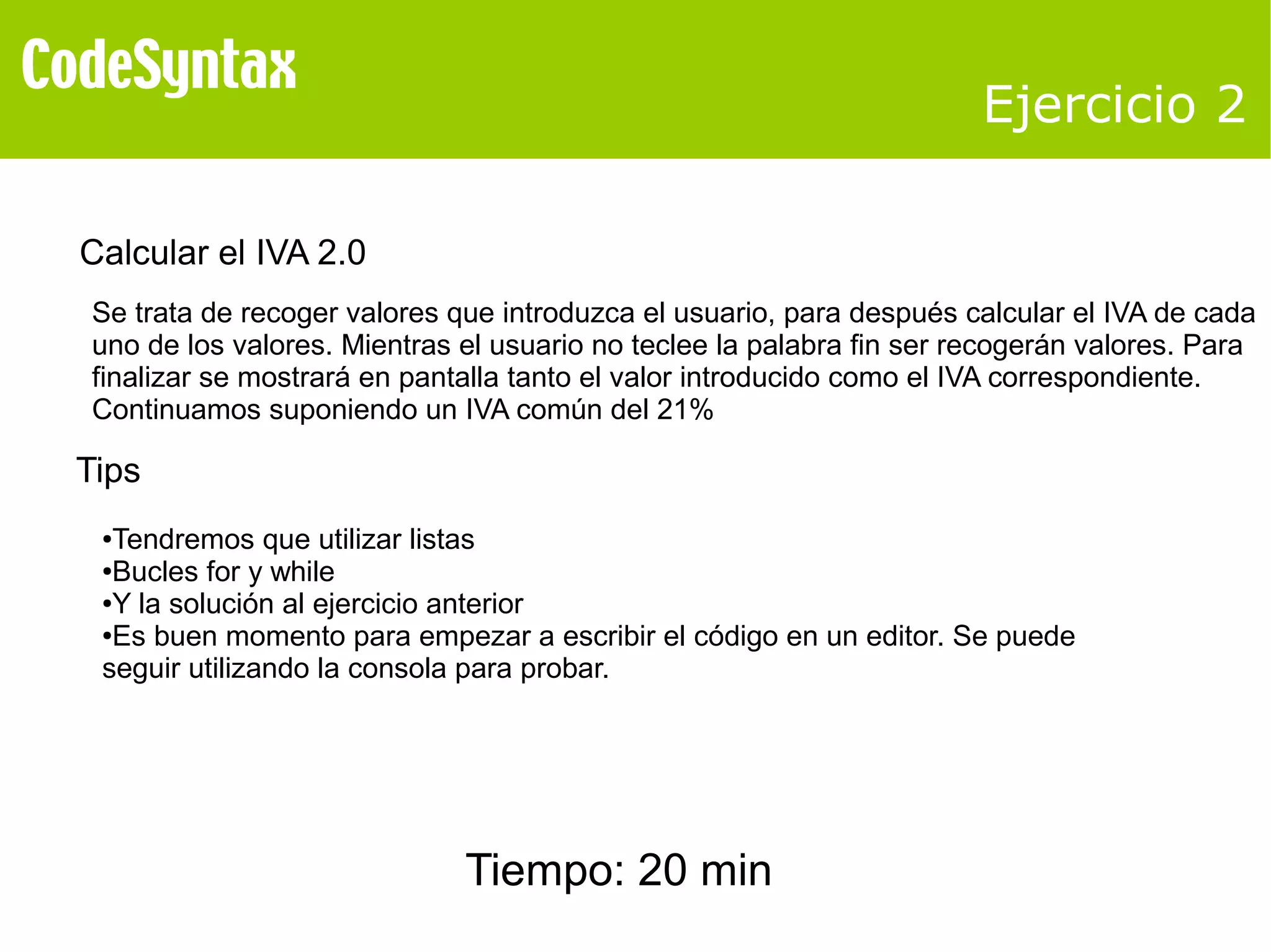 Ejercicio 2 
Calcular el IVA 2.0 
Se trata de recoger valores que introduzca el usuario, para después calcular el IVA de cada 
uno de los valores. Mientras el usuario no teclee la palabra fin ser recogerán valores. Para 
finalizar se mostrará en pantalla tanto el valor introducido como el IVA correspondiente. 
Continuamos suponiendo un IVA común del 21% 
Tips 
●Tendremos que utilizar listas 
●Bucles for y while 
●Y la solución al ejercicio anterior 
●Es buen momento para empezar a escribir el código en un editor. Se puede 
seguir utilizando la consola para probar. 
Tiempo: 20 min 
 