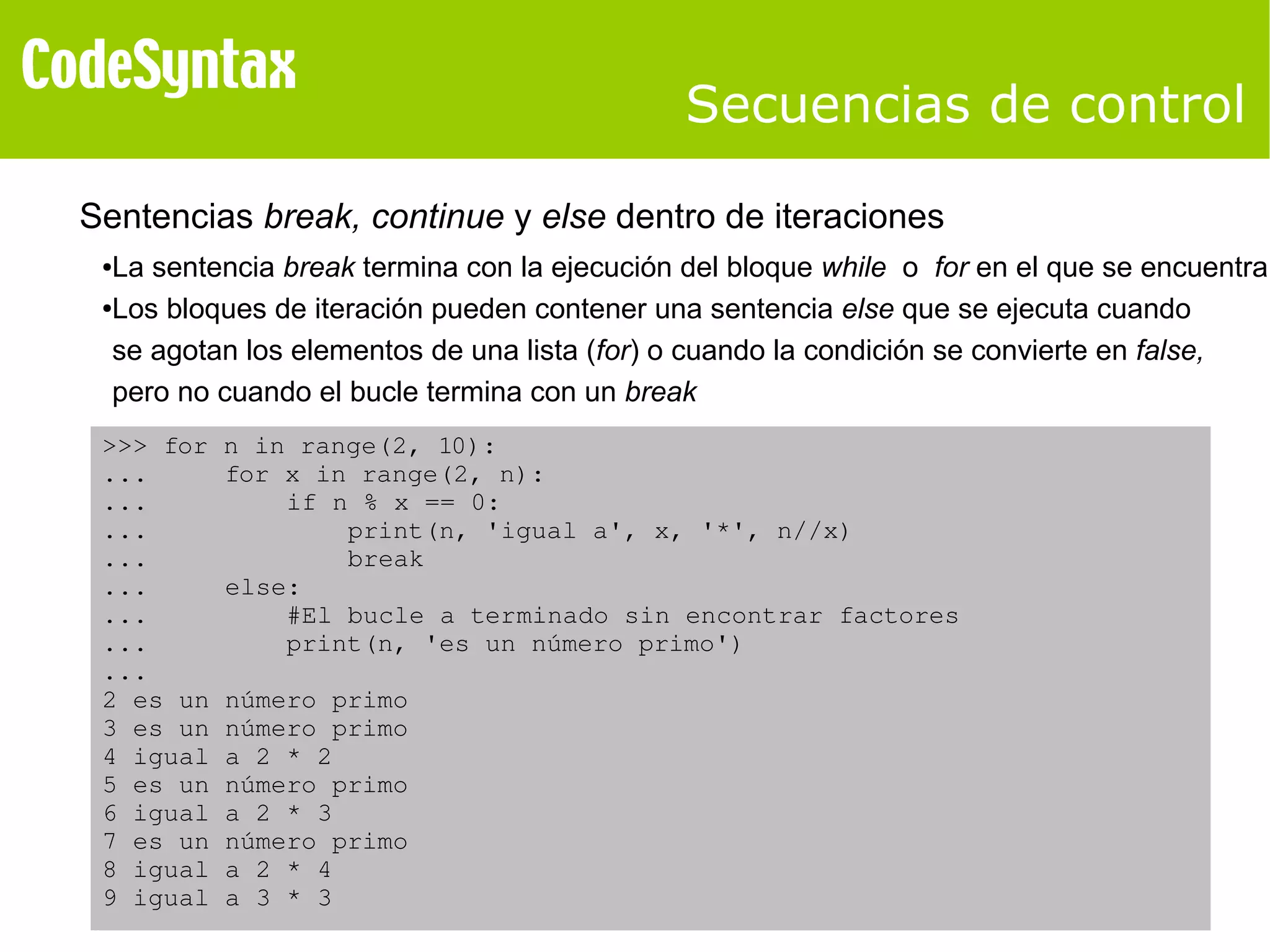 Secuencias de control 
Sentencias break, continue y else dentro de iteraciones 
●La sentencia break termina con la ejecución del bloque while o for en el que se encuentra 
●Los bloques de iteración pueden contener una sentencia else que se ejecuta cuando 
se agotan los elementos de una lista (for) o cuando la condición se convierte en false, 
pero no cuando el bucle termina con un break 
>>> for n in range(2, 10): 
... for x in range(2, n): 
... if n % x == 0: 
... print(n, 'igual a', x, '*', n//x) 
... break 
... else: 
... #El bucle a terminado sin encontrar factores 
... print(n, 'es un número primo') 
... 
2 es un número primo 
3 es un número primo 
4 igual a 2 * 2 
5 es un número primo 
6 igual a 2 * 3 
7 es un número primo 
8 igual a 2 * 4 
9 igual a 3 * 3 
 