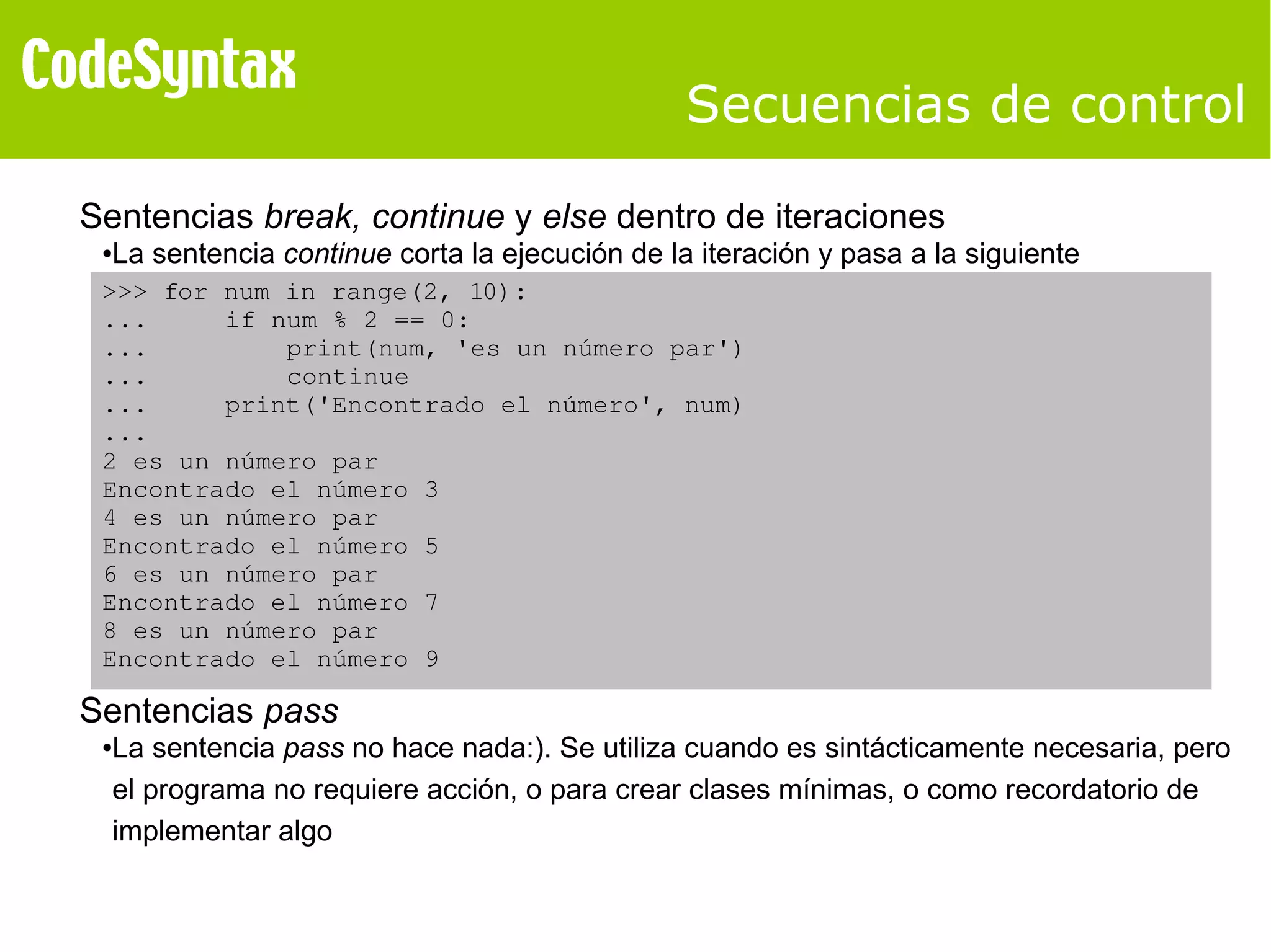 Secuencias de control 
Sentencias break, continue y else dentro de iteraciones 
●La sentencia continue corta la ejecución de la iteración y pasa a la siguiente 
>>> for num in range(2, 10): 
... if num % 2 == 0: 
... print(num, 'es un número par') 
... continue 
... print('Encontrado el número', num) 
... 
2 es un número par 
Encontrado el número 3 
4 es un número par 
Encontrado el número 5 
6 es un número par 
Encontrado el número 7 
8 es un número par 
Encontrado el número 9 
Sentencias pass 
●La sentencia pass no hace nada:). Se utiliza cuando es sintácticamente necesaria, pero 
el programa no requiere acción, o para crear clases mínimas, o como recordatorio de 
implementar algo 
 