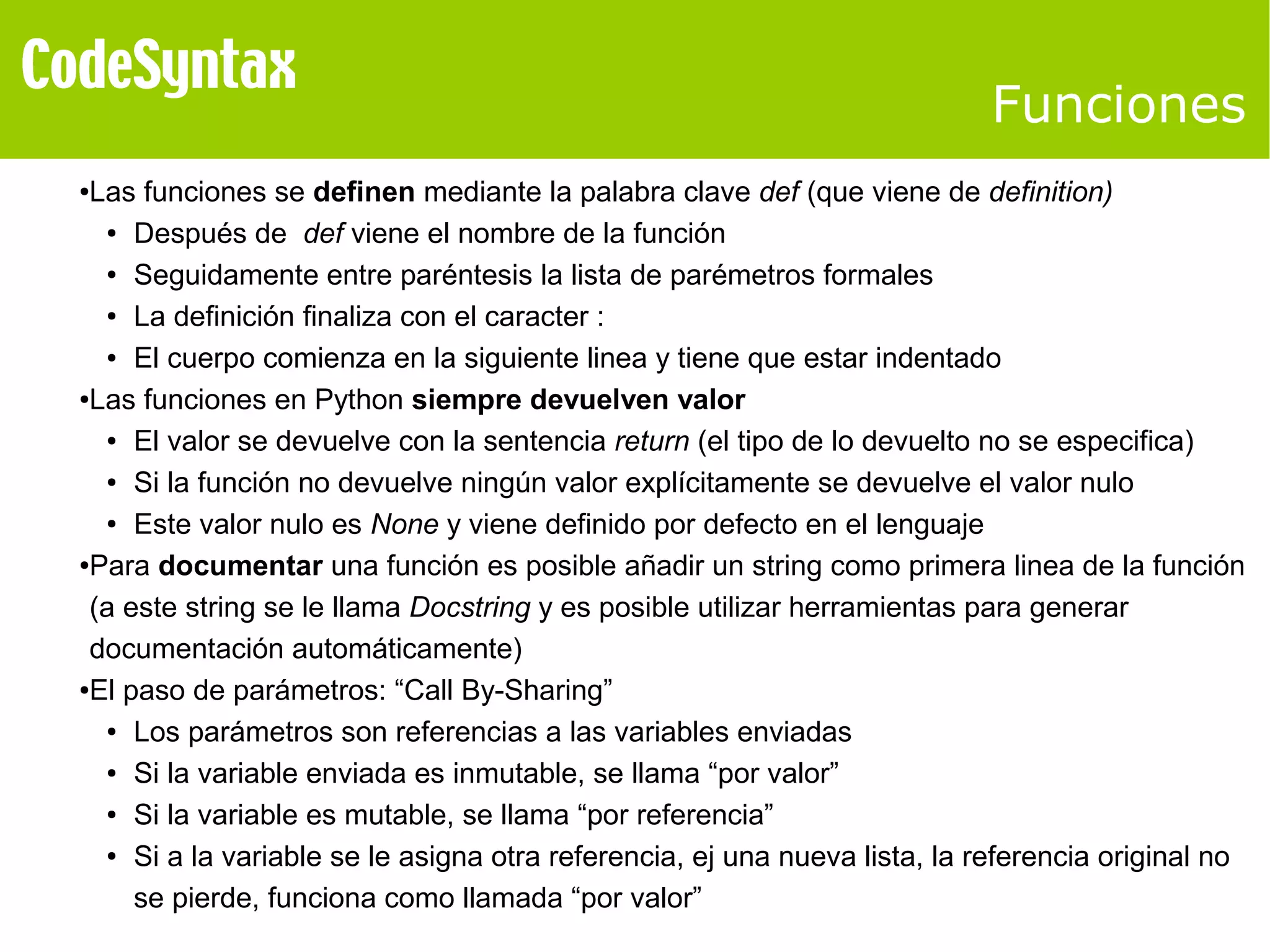 Funciones 
●Las funciones se definen mediante la palabra clave def (que viene de definition) 
● Después de def viene el nombre de la función 
● Seguidamente entre paréntesis la lista de parémetros formales 
● La definición finaliza con el caracter : 
● El cuerpo comienza en la siguiente linea y tiene que estar indentado 
●Las funciones en Python siempre devuelven valor 
● El valor se devuelve con la sentencia return (el tipo de lo devuelto no se especifica) 
● Si la función no devuelve ningún valor explícitamente se devuelve el valor nulo 
● Este valor nulo es None y viene definido por defecto en el lenguaje 
●Para documentar una función es posible añadir un string como primera linea de la función 
(a este string se le llama Docstring y es posible utilizar herramientas para generar 
documentación automáticamente) 
●El paso de parámetros: “Call By-Sharing” 
● Los parámetros son referencias a las variables enviadas 
● Si la variable enviada es inmutable, se llama “por valor” 
● Si la variable es mutable, se llama “por referencia” 
● Si a la variable se le asigna otra referencia, ej una nueva lista, la referencia original no 
se pierde, funciona como llamada “por valor” 
 