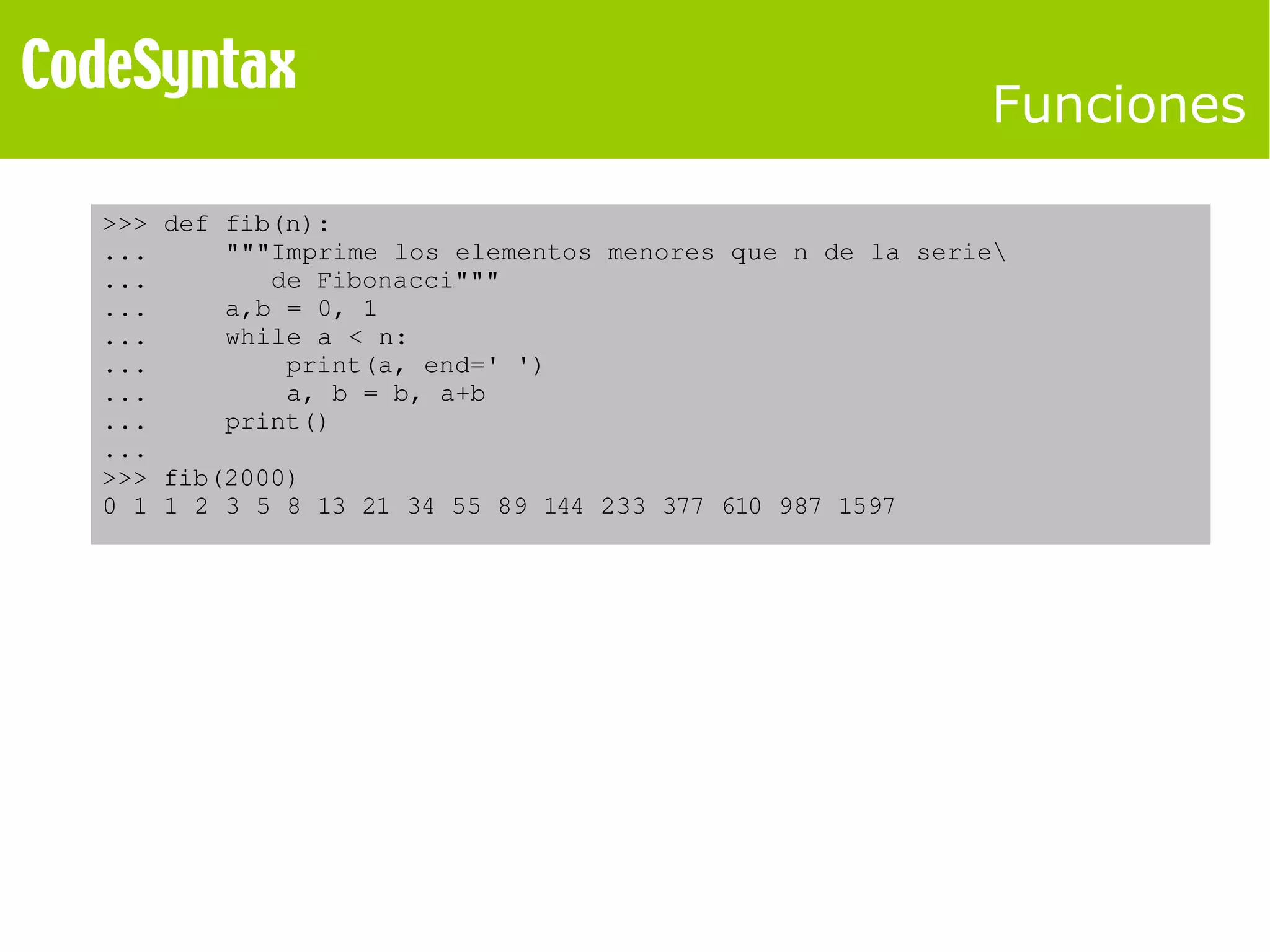 Funciones 
>>> def fib(n): 
... """Imprime los elementos menores que n de la serie 
... de Fibonacci""" 
... a,b = 0, 1 
... while a < n: 
... print(a, end=' ') 
... a, b = b, a+b 
... print() 
... 
>>> fib(2000) 
0 1 1 2 3 5 8 13 21 34 55 89 144 233 377 610 987 1597 
 
