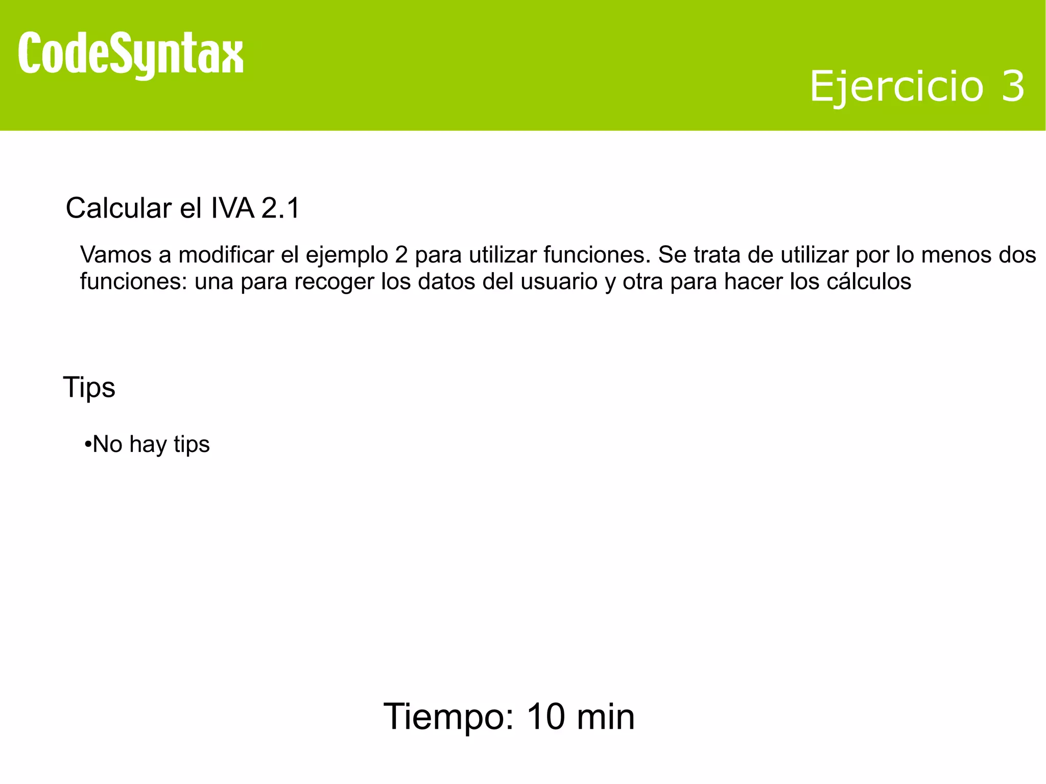Ejercicio 3 
Calcular el IVA 2.1 
Vamos a modificar el ejemplo 2 para utilizar funciones. Se trata de utilizar por lo menos dos 
funciones: una para recoger los datos del usuario y otra para hacer los cálculos 
Tips 
●No hay tips 
Tiempo: 10 min 
 