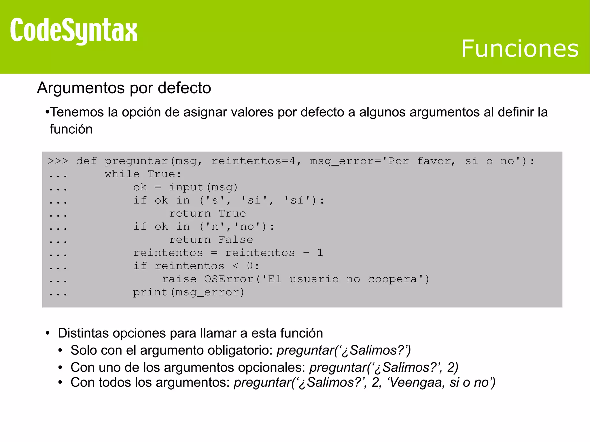 Funciones 
Argumentos por defecto 
●Tenemos la opción de asignar valores por defecto a algunos argumentos al definir la 
función 
>>> def preguntar(msg, reintentos=4, msg_error='Por favor, si o no'): 
... while True: 
... ok = input(msg) 
... if ok in ('s', 'si', 'sí'): 
... return True 
... if ok in ('n','no'): 
... return False 
... reintentos = reintentos ­1 
... if reintentos < 0: 
... raise OSError('El usuario no coopera') 
... print(msg_error) 
● Distintas opciones para llamar a esta función 
● Solo con el argumento obligatorio: preguntar(‘¿Salimos?’) 
● Con uno de los argumentos opcionales: preguntar(‘¿Salimos?’, 2) 
● Con todos los argumentos: preguntar(‘¿Salimos?’, 2, ‘Veengaa, si o no’) 
 