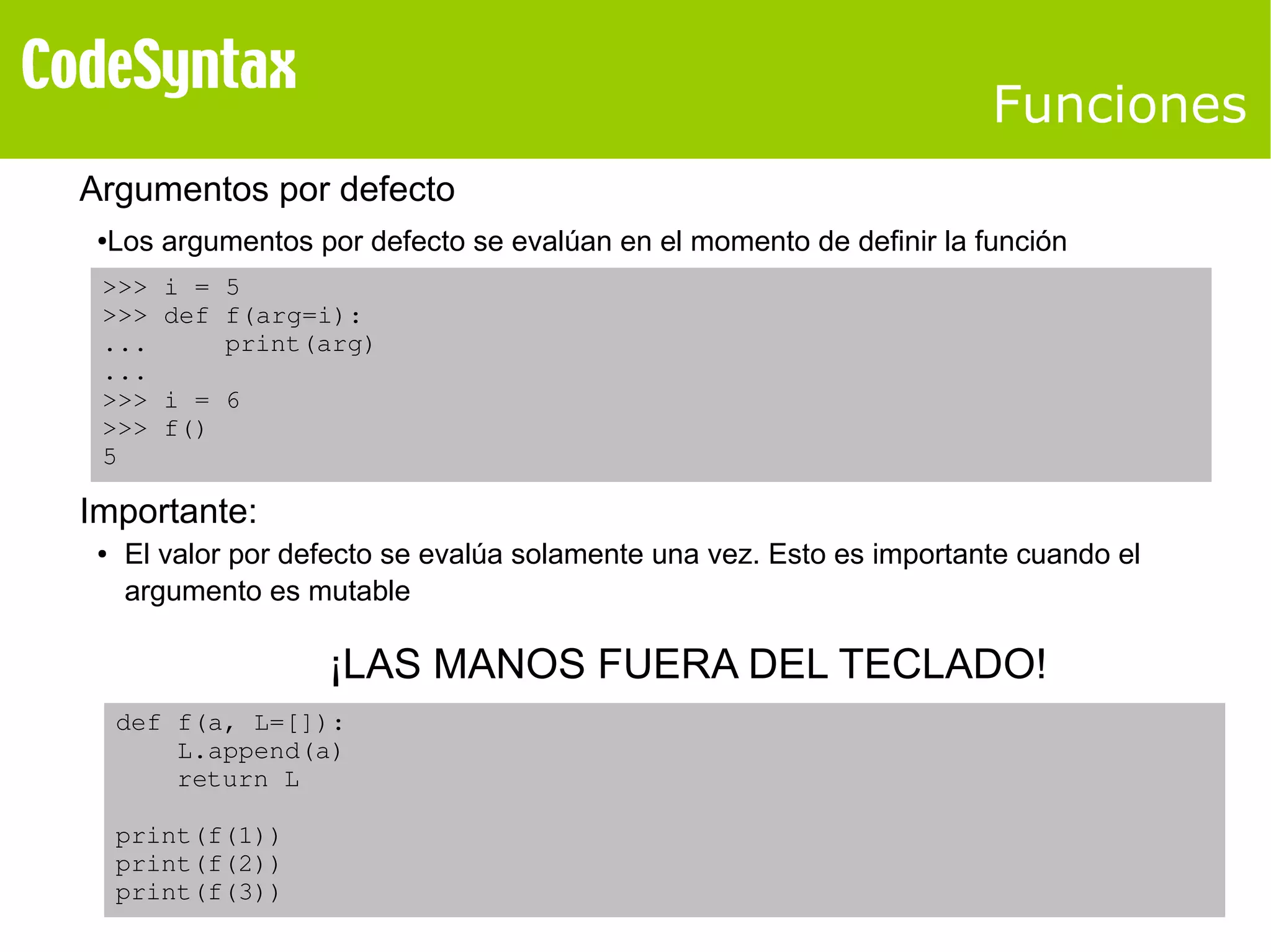 Funciones 
Argumentos por defecto 
●Los argumentos por defecto se evalúan en el momento de definir la función 
>>> i = 5 
>>> def f(arg=i): 
... print(arg) 
... 
>>> i = 6 
>>> f() 
5 
Importante: 
● El valor por defecto se evalúa solamente una vez. Esto es importante cuando el 
argumento es mutable 
def f(a, L=[]): 
L.append(a) 
return L 
print(f(1)) 
print(f(2)) 
print(f(3)) 
¡LAS MANOS FUERA DEL TECLADO! 
 