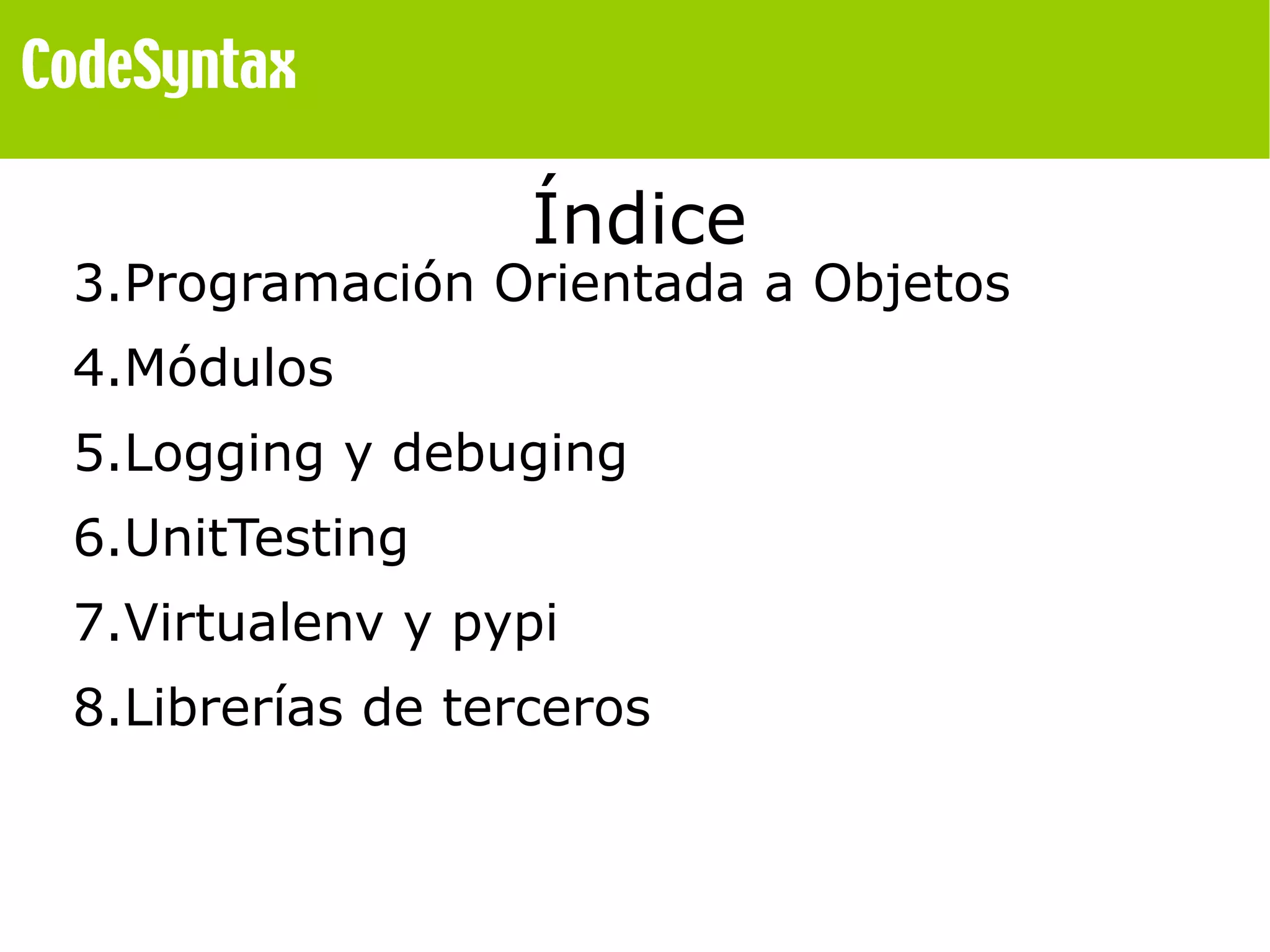 Índice 
3.Programación Orientada a Objetos 
4.Módulos 
5.Logging y debuging 
6.UnitTesting 
7.Virtualenv y pypi 
8.Librerías de terceros 
 