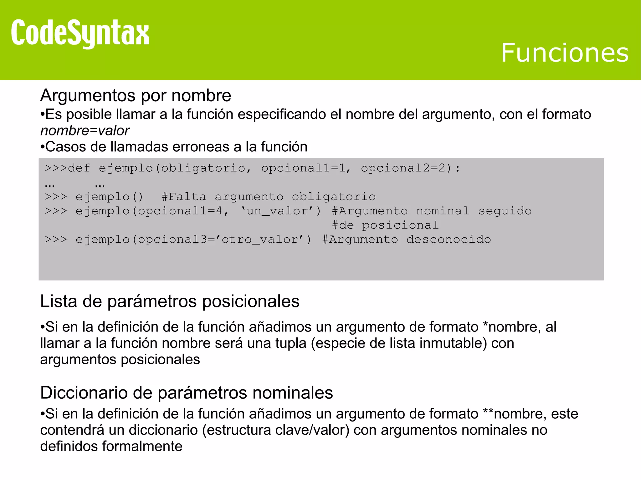Funciones 
Argumentos por nombre 
●Es posible llamar a la función especificando el nombre del argumento, con el formato 
nombre=valor 
●Casos de llamadas erroneas a la función 
>>>def ejemplo(obligatorio, opcional1=1, opcional2=2): 
... ... 
>>> ejemplo() #Falta argumento obligatorio 
>>> ejemplo(opcional1=4, ‘un_valor’) #Argumento nominal seguido 
#de posicional 
>>> ejemplo(opcional3=’otro_valor’) #Argumento desconocido 
Lista de parámetros posicionales 
●Si en la definición de la función añadimos un argumento de formato *nombre, al 
llamar a la función nombre será una tupla (especie de lista inmutable) con 
argumentos posicionales 
Diccionario de parámetros nominales 
●Si en la definición de la función añadimos un argumento de formato **nombre, este 
contendrá un diccionario (estructura clave/valor) con argumentos nominales no 
definidos formalmente 
 