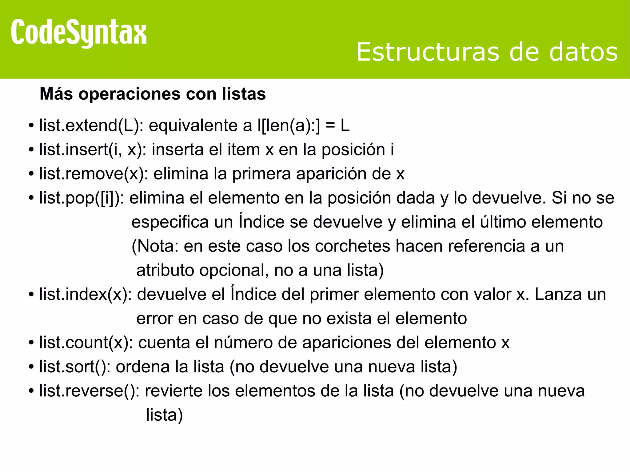 Estructuras de datos 
Más operaciones con listas 
● list.extend(L): equivalente a l[len(a):] = L 
● list.insert(i, x): inserta el item x en la posición i 
● list.remove(x): elimina la primera aparición de x 
● list.pop([i]): elimina el elemento en la posición dada y lo devuelve. Si no se 
especifica un Índice se devuelve y elimina el último elemento 
(Nota: en este caso los corchetes hacen referencia a un 
atributo opcional, no a una lista) 
● list.index(x): devuelve el Índice del primer elemento con valor x. Lanza un 
error en caso de que no exista el elemento 
● list.count(x): cuenta el número de apariciones del elemento x 
● list.sort(): ordena la lista (no devuelve una nueva lista) 
● list.reverse(): revierte los elementos de la lista (no devuelve una nueva 
lista) 
 