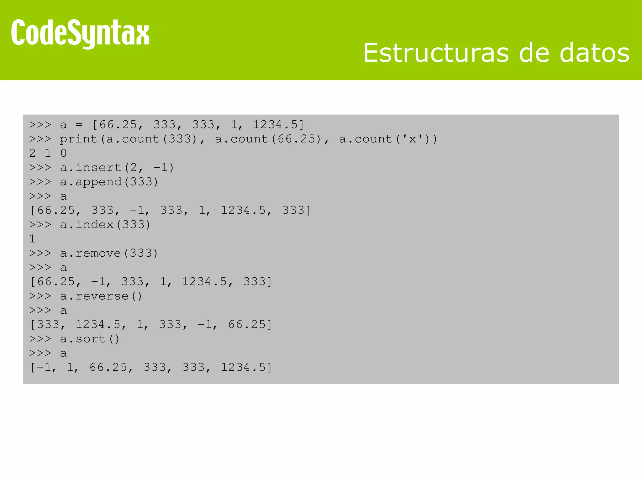 Estructuras de datos 
>>> a = [66.25, 333, 333, 1, 1234.5] 
>>> print(a.count(333), a.count(66.25), a.count('x')) 
2 1 0 
>>> a.insert(2, ­1) 
>>> a.append(333) 
>>> a 
[66.25, 333, ­1, 
333, 1, 1234.5, 333] 
>>> a.index(333) 
1 
>>> a.remove(333) 
>>> a 
[66.25, ­1, 
333, 1, 1234.5, 333] 
>>> a.reverse() 
>>> a 
[333, 1234.5, 1, 333, ­1, 
66.25] 
>>> a.sort() 
>>> a 
[­1, 
1, 66.25, 333, 333, 1234.5] 
 