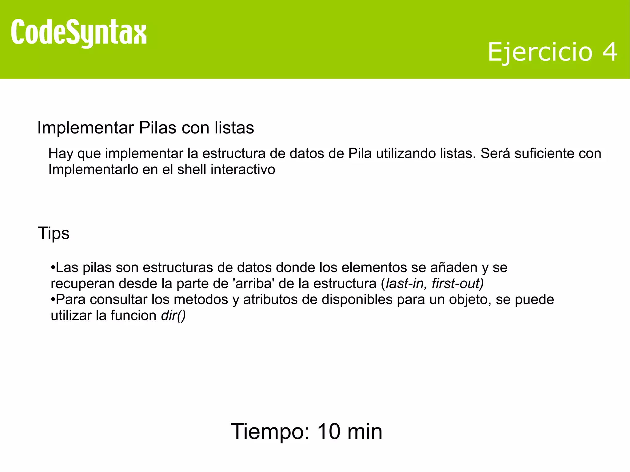 Ejercicio 4 
Implementar Pilas con listas 
Hay que implementar la estructura de datos de Pila utilizando listas. Será suficiente con 
Implementarlo en el shell interactivo 
Tips 
●Las pilas son estructuras de datos donde los elementos se añaden y se 
recuperan desde la parte de 'arriba' de la estructura (last-in, first-out) 
●Para consultar los metodos y atributos de disponibles para un objeto, se puede 
utilizar la funcion dir() 
Tiempo: 10 min 
 