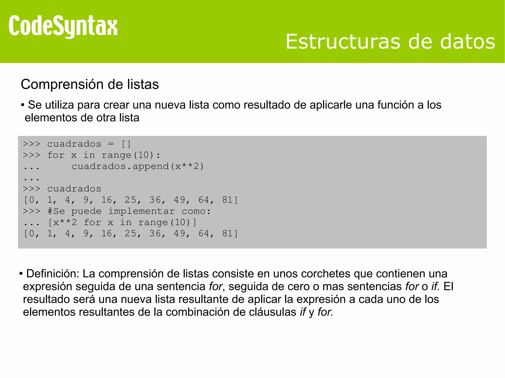 Estructuras de datos 
Comprensión de listas 
● Se utiliza para crear una nueva lista como resultado de aplicarle una función a los 
elementos de otra lista 
>>> cuadrados = [] 
>>> for x in range(10): 
... cuadrados.append(x**2) 
... 
>>> cuadrados 
[0, 1, 4, 9, 16, 25, 36, 49, 64, 81] 
>>> #Se puede implementar como: 
... [x**2 for x in range(10)] 
[0, 1, 4, 9, 16, 25, 36, 49, 64, 81] 
● Definición: La comprensión de listas consiste en unos corchetes que contienen una 
expresión seguida de una sentencia for, seguida de cero o mas sentencias for o if. El 
resultado será una nueva lista resultante de aplicar la expresión a cada uno de los 
elementos resultantes de la combinación de cláusulas if y for. 
 