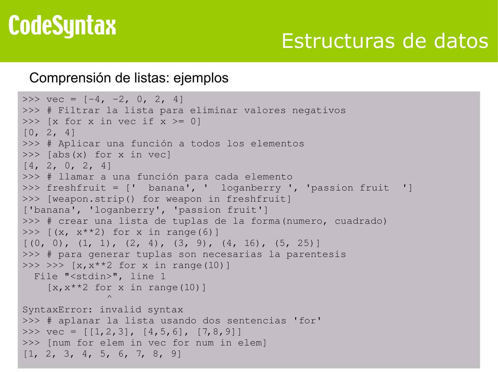 Estructuras de datos 
Comprensión de listas: ejemplos 
>>> vec = [­4, 
­2, 
0, 2, 4] 
>>> # Filtrar la lista para eliminar valores negativos 
>>> [x for x in vec if x >= 0] 
[0, 2, 4] 
>>> # Aplicar una función a todos los elementos 
>>> [abs(x) for x in vec] 
[4, 2, 0, 2, 4] 
>>> # llamar a una función para cada elemento 
>>> freshfruit = [' banana', ' loganberry ', 'passion fruit '] 
>>> [weapon.strip() for weapon in freshfruit] 
['banana', 'loganberry', 'passion fruit'] 
>>> # crear una lista de tuplas de la forma(numero, cuadrado) 
>>> [(x, x**2) for x in range(6)] 
[(0, 0), (1, 1), (2, 4), (3, 9), (4, 16), (5, 25)] 
>>> # para generar tuplas son necesarias la parentesis 
>>> >>> [x,x**2 for x in range(10)] 
File "<stdin>", line 1 
[x,x**2 for x in range(10)] 
^ 
SyntaxError: invalid syntax 
>>> # aplanar la lista usando dos sentencias 'for' 
>>> vec = [[1,2,3], [4,5,6], [7,8,9]] 
>>> [num for elem in vec for num in elem] 
[1, 2, 3, 4, 5, 6, 7, 8, 9] 
 