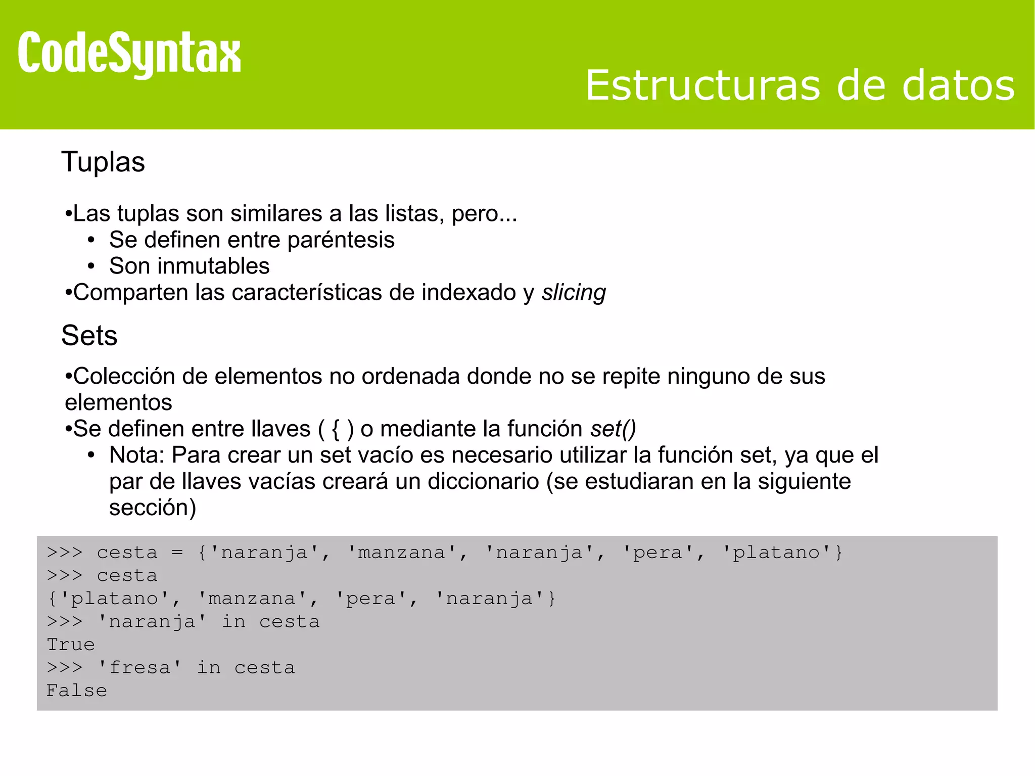 Estructuras de datos 
Tuplas 
●Las tuplas son similares a las listas, pero... 
● Se definen entre paréntesis 
● Son inmutables 
●Comparten las características de indexado y slicing 
Sets 
●Colección de elementos no ordenada donde no se repite ninguno de sus 
elementos 
●Se definen entre llaves ( { ) o mediante la función set() 
● Nota: Para crear un set vacío es necesario utilizar la función set, ya que el 
par de llaves vacías creará un diccionario (se estudiaran en la siguiente 
sección) 
>>> cesta = {'naranja', 'manzana', 'naranja', 'pera', 'platano'} 
>>> cesta 
{'platano', 'manzana', 'pera', 'naranja'} 
>>> 'naranja' in cesta 
True 
>>> 'fresa' in cesta 
False 
 
