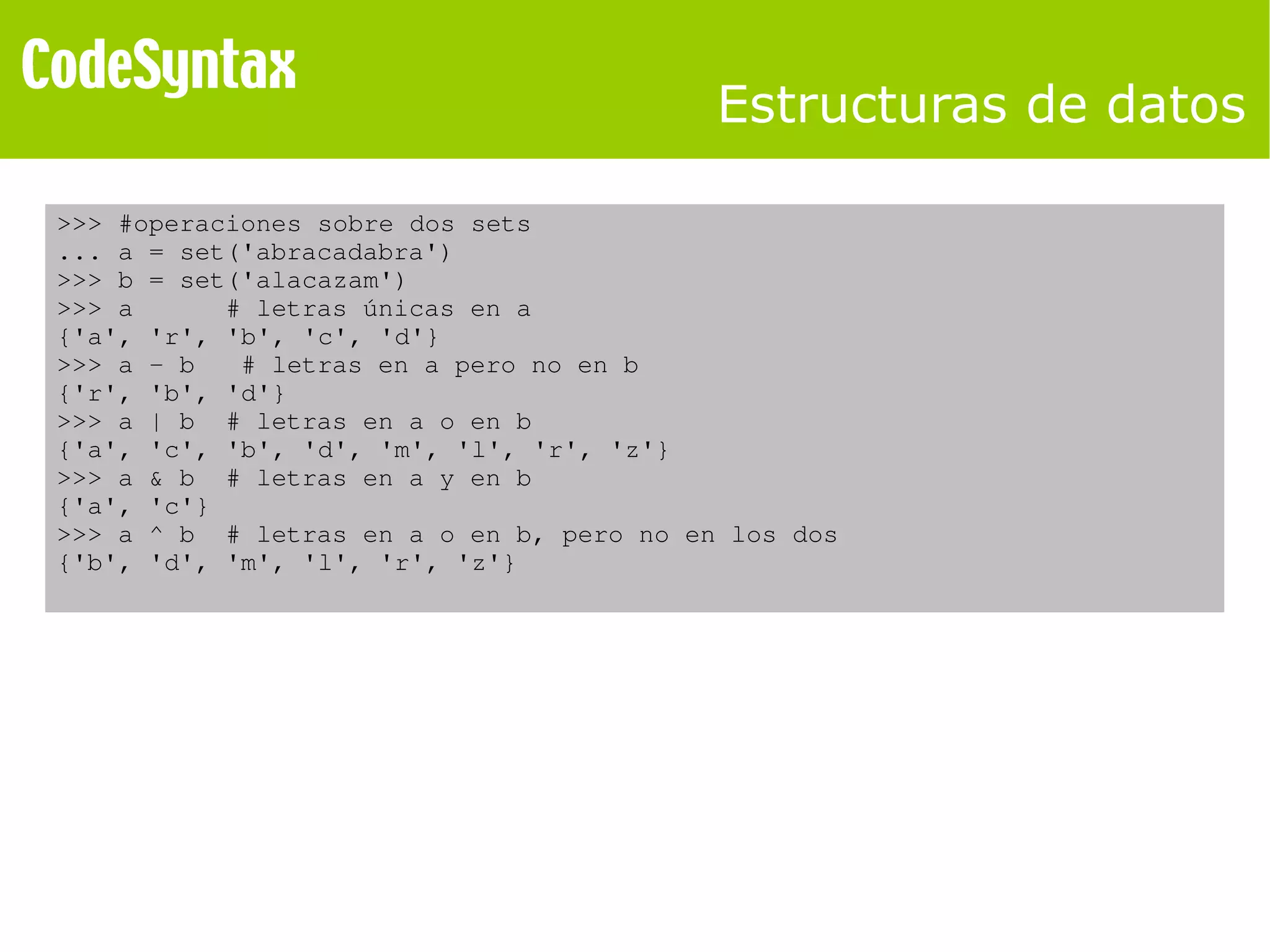 Estructuras de datos 
>>> #operaciones sobre dos sets 
... a = set('abracadabra') 
>>> b = set('alacazam') 
>>> a # letras únicas en a 
{'a', 'r', 'b', 'c', 'd'} 
>>> a ­b 
# letras en a pero no en b 
{'r', 'b', 'd'} 
>>> a | b # letras en a o en b 
{'a', 'c', 'b', 'd', 'm', 'l', 'r', 'z'} 
>>> a & b # letras en a y en b 
{'a', 'c'} 
>>> a ^ b # letras en a o en b, pero no en los dos 
{'b', 'd', 'm', 'l', 'r', 'z'} 
 