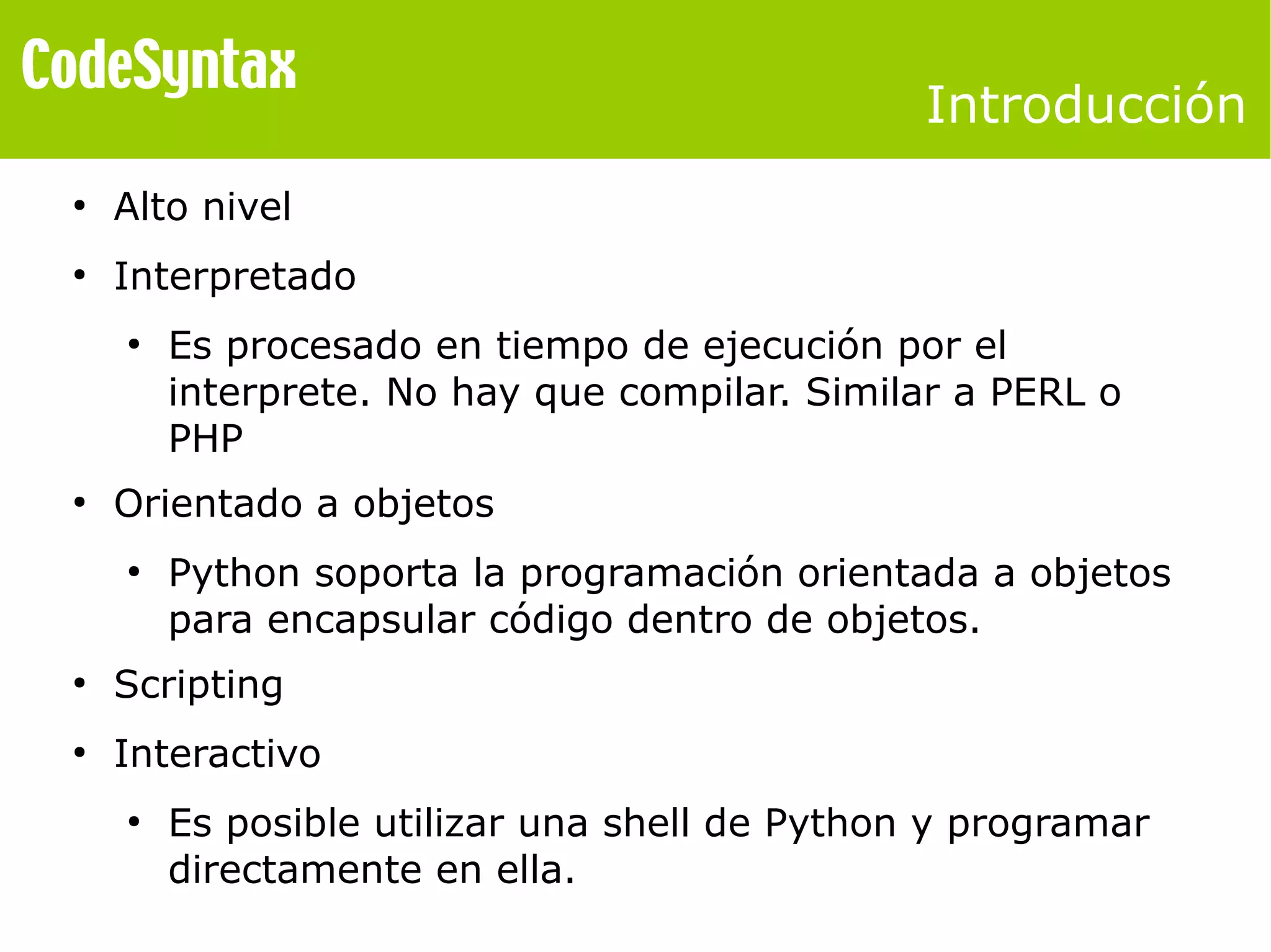 Introducción 
● Alto nivel 
● Interpretado 
● Es procesado en tiempo de ejecución por el 
interprete. No hay que compilar. Similar a PERL o 
PHP 
● Orientado a objetos 
● Python soporta la programación orientada a objetos 
para encapsular código dentro de objetos. 
● Scripting 
● Interactivo 
● Es posible utilizar una shell de Python y programar 
directamente en ella. 
 