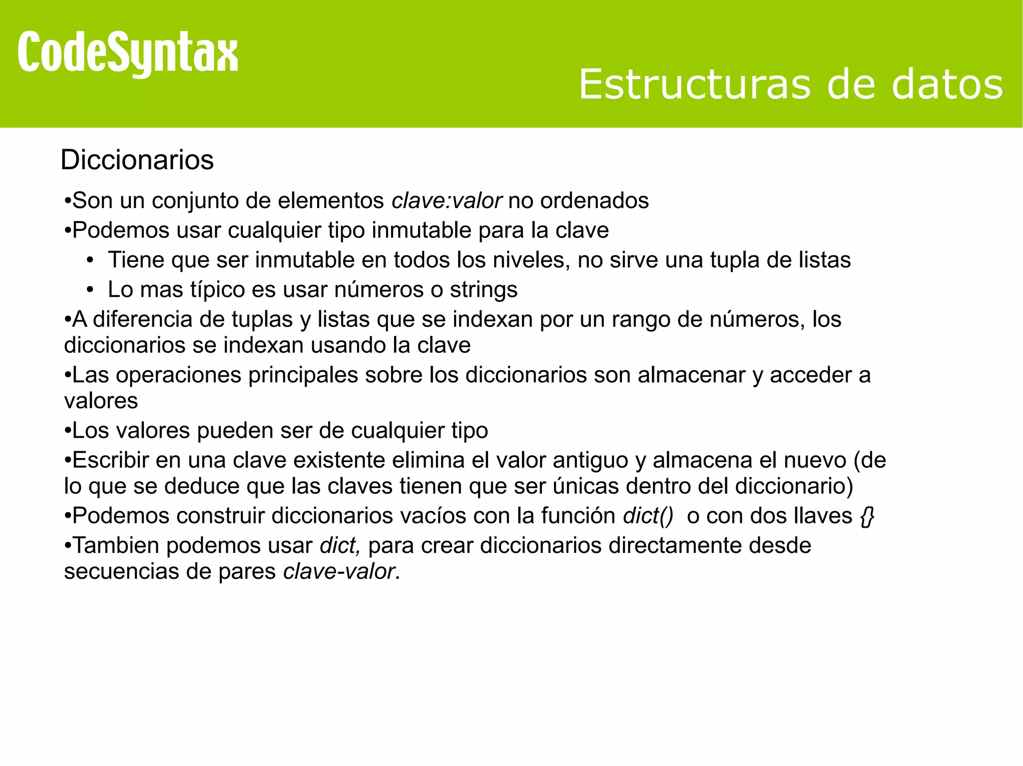 Estructuras de datos 
Diccionarios 
●Son un conjunto de elementos clave:valor no ordenados 
●Podemos usar cualquier tipo inmutable para la clave 
● Tiene que ser inmutable en todos los niveles, no sirve una tupla de listas 
● Lo mas típico es usar números o strings 
●A diferencia de tuplas y listas que se indexan por un rango de números, los 
diccionarios se indexan usando la clave 
●Las operaciones principales sobre los diccionarios son almacenar y acceder a 
valores 
●Los valores pueden ser de cualquier tipo 
●Escribir en una clave existente elimina el valor antiguo y almacena el nuevo (de 
lo que se deduce que las claves tienen que ser únicas dentro del diccionario) 
●Podemos construir diccionarios vacíos con la función dict() o con dos llaves {} 
●Tambien podemos usar dict, para crear diccionarios directamente desde 
secuencias de pares clave-valor. 
 