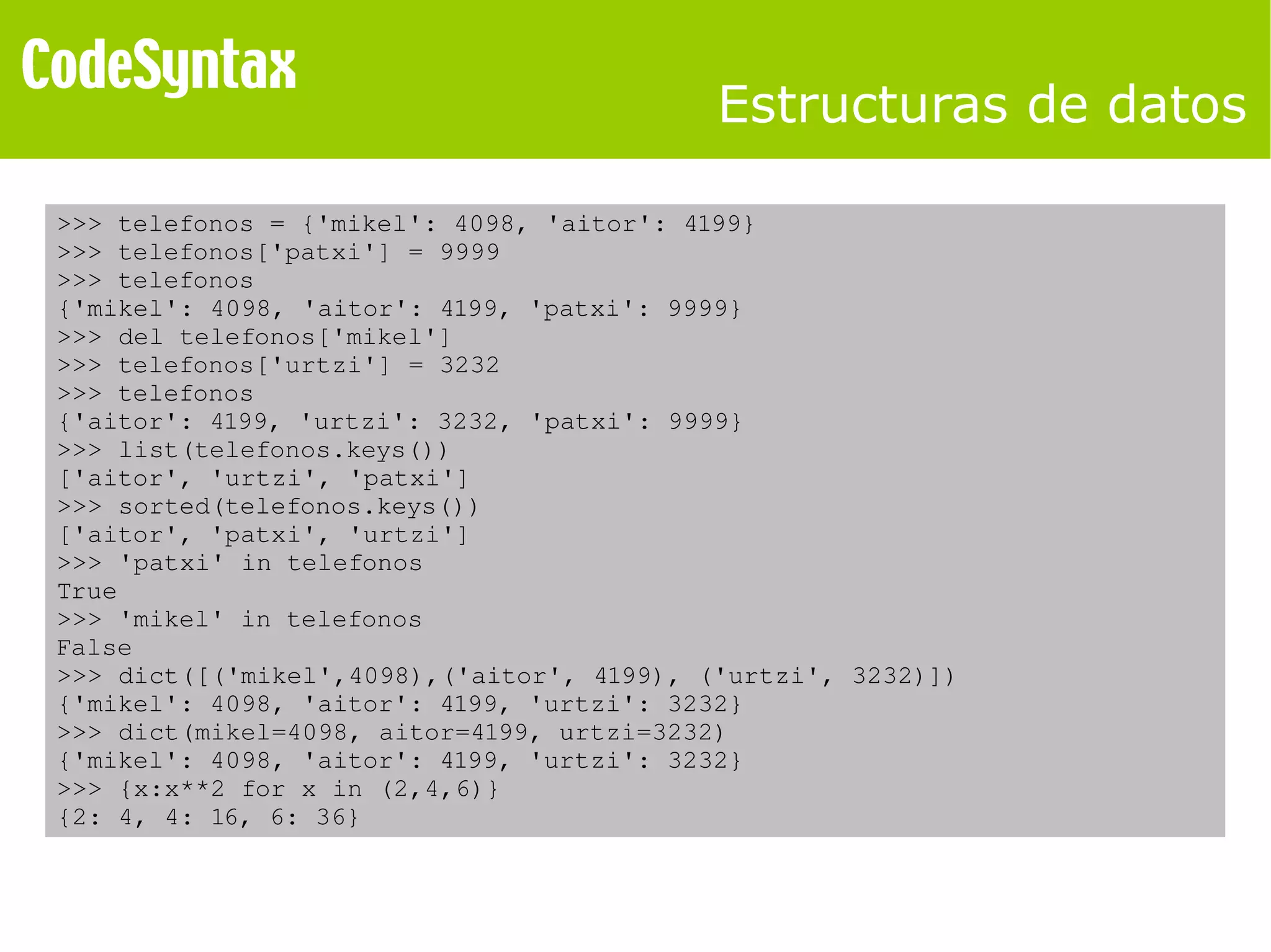 Estructuras de datos 
>>> telefonos = {'mikel': 4098, 'aitor': 4199} 
>>> telefonos['patxi'] = 9999 
>>> telefonos 
{'mikel': 4098, 'aitor': 4199, 'patxi': 9999} 
>>> del telefonos['mikel'] 
>>> telefonos['urtzi'] = 3232 
>>> telefonos 
{'aitor': 4199, 'urtzi': 3232, 'patxi': 9999} 
>>> list(telefonos.keys()) 
['aitor', 'urtzi', 'patxi'] 
>>> sorted(telefonos.keys()) 
['aitor', 'patxi', 'urtzi'] 
>>> 'patxi' in telefonos 
True 
>>> 'mikel' in telefonos 
False 
>>> dict([('mikel',4098),('aitor', 4199), ('urtzi', 3232)]) 
{'mikel': 4098, 'aitor': 4199, 'urtzi': 3232} 
>>> dict(mikel=4098, aitor=4199, urtzi=3232) 
{'mikel': 4098, 'aitor': 4199, 'urtzi': 3232} 
>>> {x:x**2 for x in (2,4,6)} 
{2: 4, 4: 16, 6: 36} 
 
