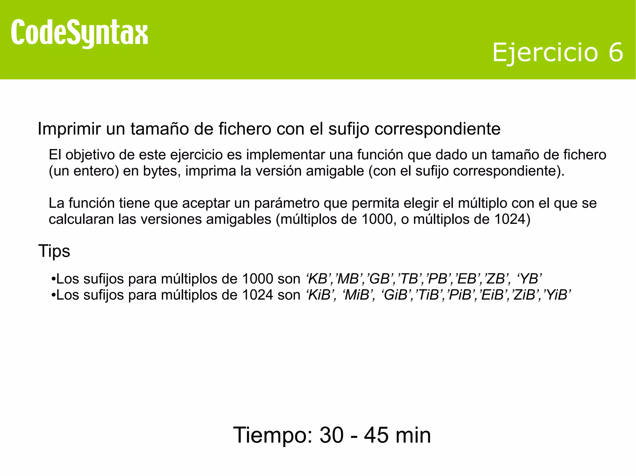 Ejercicio 6 
Imprimir un tamaño de fichero con el sufijo correspondiente 
El objetivo de este ejercicio es implementar una función que dado un tamaño de fichero 
(un entero) en bytes, imprima la versión amigable (con el sufijo correspondiente). 
La función tiene que aceptar un parámetro que permita elegir el múltiplo con el que se 
calcularan las versiones amigables (múltiplos de 1000, o múltiplos de 1024) 
Tips 
●Los sufijos para múltiplos de 1000 son ‘KB’,’MB’,’GB’,’TB’,’PB’,’EB’,’ZB’, ‘YB’ 
●Los sufijos para múltiplos de 1024 son ‘KiB’, ‘MiB’, ‘GiB’,’TiB’,’PiB’,’EiB’,’ZiB’,’YiB’ 
Tiempo: 30 - 45 min 
 