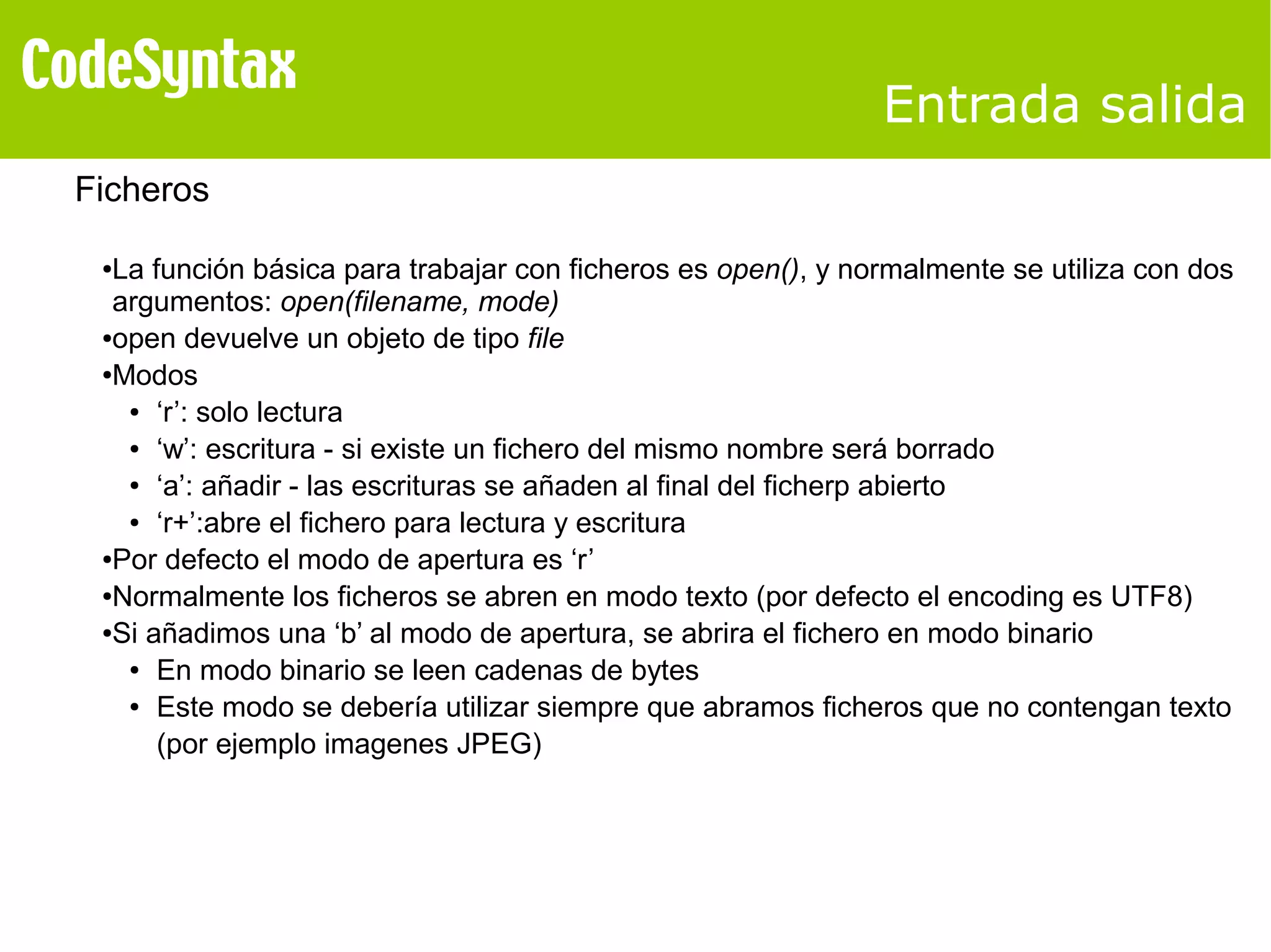 Entrada salida 
Ficheros 
●La función básica para trabajar con ficheros es open(), y normalmente se utiliza con dos 
argumentos: open(filename, mode) 
●open devuelve un objeto de tipo file 
●Modos 
● ‘r’: solo lectura 
● ‘w’: escritura - si existe un fichero del mismo nombre será borrado 
● ‘a’: añadir - las escrituras se añaden al final del ficherp abierto 
● ‘r+’:abre el fichero para lectura y escritura 
●Por defecto el modo de apertura es ‘r’ 
●Normalmente los ficheros se abren en modo texto (por defecto el encoding es UTF8) 
●Si añadimos una ‘b’ al modo de apertura, se abrira el fichero en modo binario 
● En modo binario se leen cadenas de bytes 
● Este modo se debería utilizar siempre que abramos ficheros que no contengan texto 
(por ejemplo imagenes JPEG) 
 