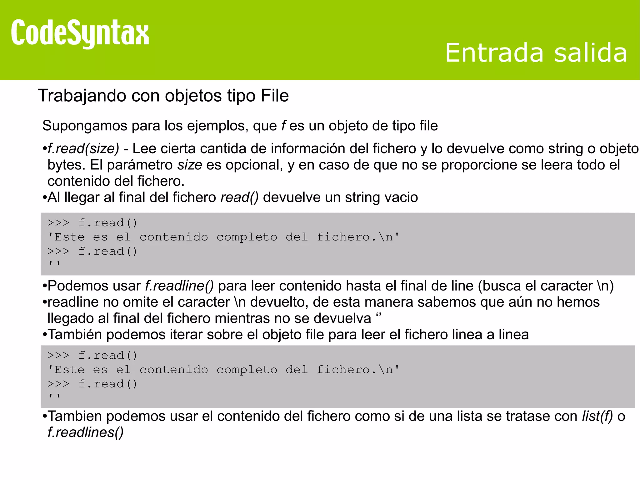 Entrada salida 
Trabajando con objetos tipo File 
Supongamos para los ejemplos, que f es un objeto de tipo file 
●f.read(size) - Lee cierta cantida de información del fichero y lo devuelve como string o objeto 
bytes. El parámetro size es opcional, y en caso de que no se proporcione se leera todo el 
contenido del fichero. 
●Al llegar al final del fichero read() devuelve un string vacio 
>>> f.read() 
'Este es el contenido completo del fichero.n' 
>>> f.read() 
'' 
●Podemos usar f.readline() para leer contenido hasta el final de line (busca el caracter n) 
●readline no omite el caracter n devuelto, de esta manera sabemos que aún no hemos 
llegado al final del fichero mientras no se devuelva ‘’ 
●También podemos iterar sobre el objeto file para leer el fichero linea a linea 
>>> f.read() 
'Este es el contenido completo del fichero.n' 
>>> f.read() 
'' 
●Tambien podemos usar el contenido del fichero como si de una lista se tratase con list(f) o 
f.readlines() 
 