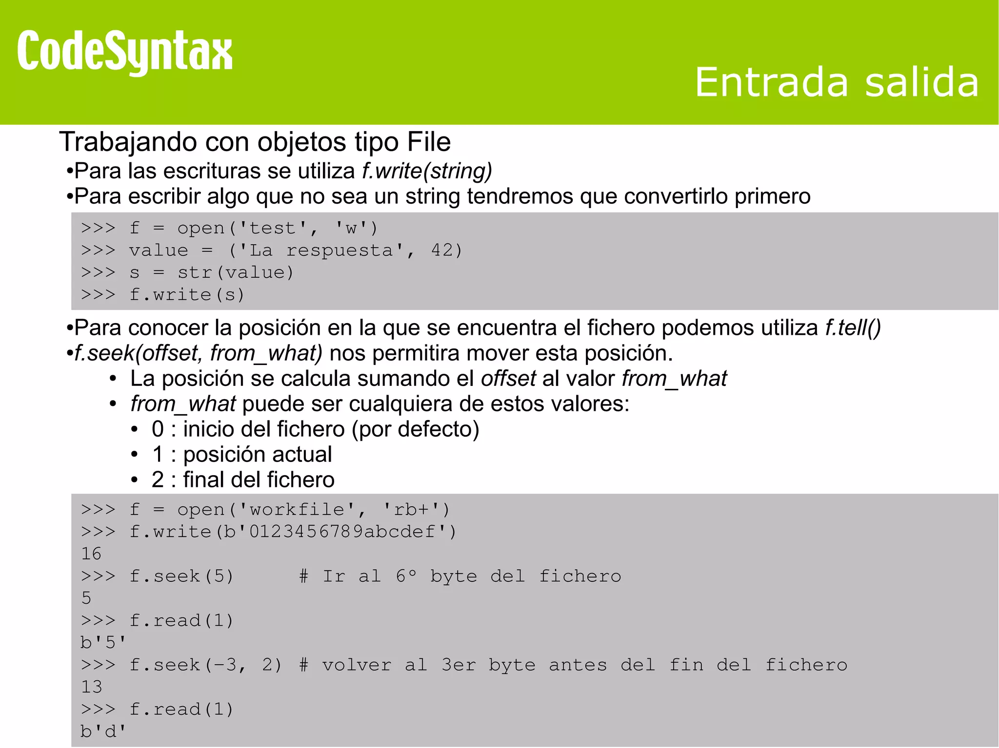 Entrada salida 
Trabajando con objetos tipo File 
●Para las escrituras se utiliza f.write(string) 
●Para escribir algo que no sea un string tendremos que convertirlo primero 
>>> f = open('test', 'w') 
>>> value = ('La respuesta', 42) 
>>> s = str(value) 
>>> f.write(s) 
●Para conocer la posición en la que se encuentra el fichero podemos utiliza f.tell() 
●f.seek(offset, from_what) nos permitira mover esta posición. 
● La posición se calcula sumando el offset al valor from_what 
● from_what puede ser cualquiera de estos valores: 
● 0 : inicio del fichero (por defecto) 
● 1 : posición actual 
● 2 : final del fichero 
>>> f = open('workfile', 'rb+') 
>>> f.write(b'0123456789abcdef') 
16 
>>> f.seek(5) # Ir al 6º byte del fichero 
5 
>>> f.read(1) 
b'5' 
>>> f.seek(­3, 
2) # volver al 3er byte antes del fin del fichero 
13 
>>> f.read(1) 
b'd' 
 