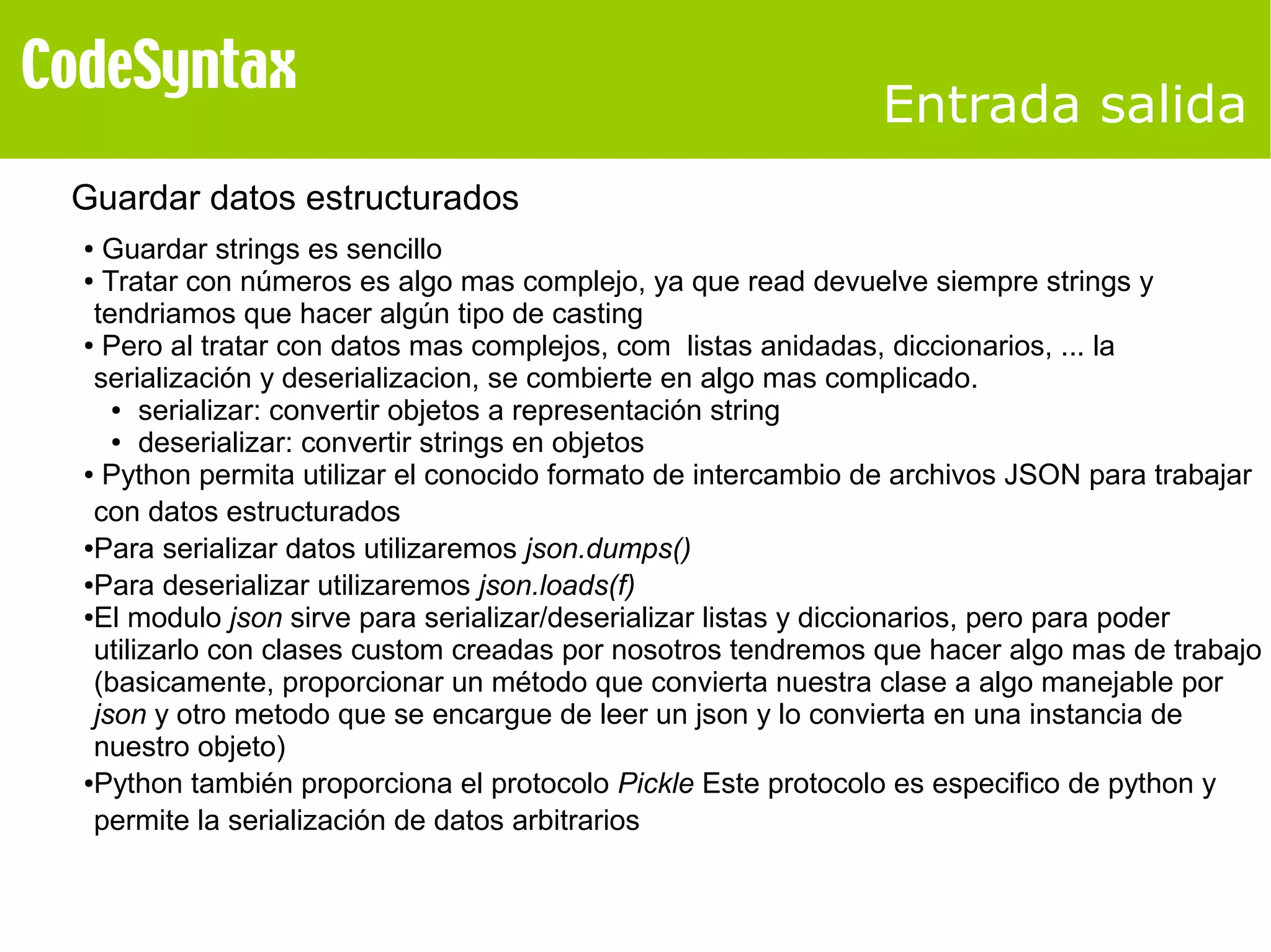 Entrada salida 
Guardar datos estructurados 
● Guardar strings es sencillo 
● Tratar con números es algo mas complejo, ya que read devuelve siempre strings y 
tendriamos que hacer algún tipo de casting 
● Pero al tratar con datos mas complejos, com listas anidadas, diccionarios, ... la 
serialización y deserializacion, se combierte en algo mas complicado. 
● serializar: convertir objetos a representación string 
● deserializar: convertir strings en objetos 
● Python permita utilizar el conocido formato de intercambio de archivos JSON para trabajar 
con datos estructurados 
●Para serializar datos utilizaremos json.dumps() 
●Para deserializar utilizaremos json.loads(f) 
●El modulo json sirve para serializar/deserializar listas y diccionarios, pero para poder 
utilizarlo con clases custom creadas por nosotros tendremos que hacer algo mas de trabajo 
(basicamente, proporcionar un método que convierta nuestra clase a algo manejable por 
json y otro metodo que se encargue de leer un json y lo convierta en una instancia de 
nuestro objeto) 
●Python también proporciona el protocolo Pickle Este protocolo es especifico de python y 
permite la serialización de datos arbitrarios 
 