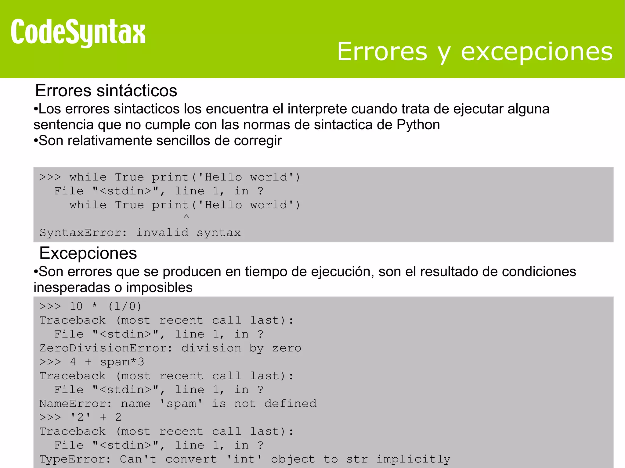 Errores y excepciones 
Errores sintácticos 
●Los errores sintacticos los encuentra el interprete cuando trata de ejecutar alguna 
sentencia que no cumple con las normas de sintactica de Python 
●Son relativamente sencillos de corregir 
>>> while True print('Hello world') 
File "<stdin>", line 1, in ? 
while True print('Hello world') 
^ 
SyntaxError: invalid syntax 
Excepciones 
●Son errores que se producen en tiempo de ejecución, son el resultado de condiciones 
inesperadas o imposibles 
>>> 10 * (1/0) 
Traceback (most recent call last): 
File "<stdin>", line 1, in ? 
ZeroDivisionError: division by zero 
>>> 4 + spam*3 
Traceback (most recent call last): 
File "<stdin>", line 1, in ? 
NameError: name 'spam' is not defined 
>>> '2' + 2 
Traceback (most recent call last): 
File "<stdin>", line 1, in ? 
TypeError: Can't convert 'int' object to str implicitly 
 