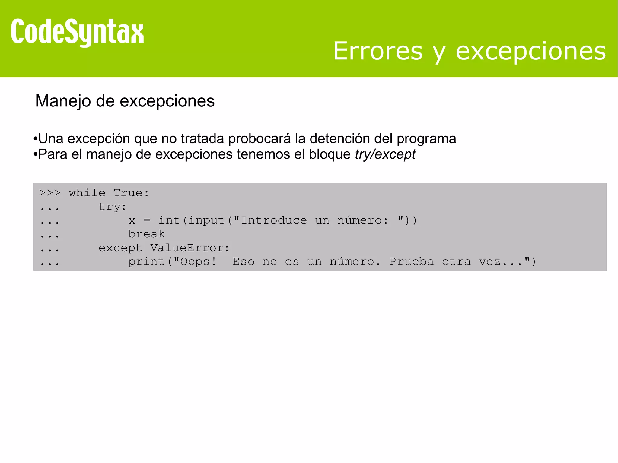 Errores y excepciones 
Manejo de excepciones 
●Una excepción que no tratada probocará la detención del programa 
●Para el manejo de excepciones tenemos el bloque try/except 
>>> while True: 
... try: 
... x = int(input("Introduce un número: ")) 
... break 
... except ValueError: 
... print("Oops! Eso no es un número. Prueba otra vez...") 
 